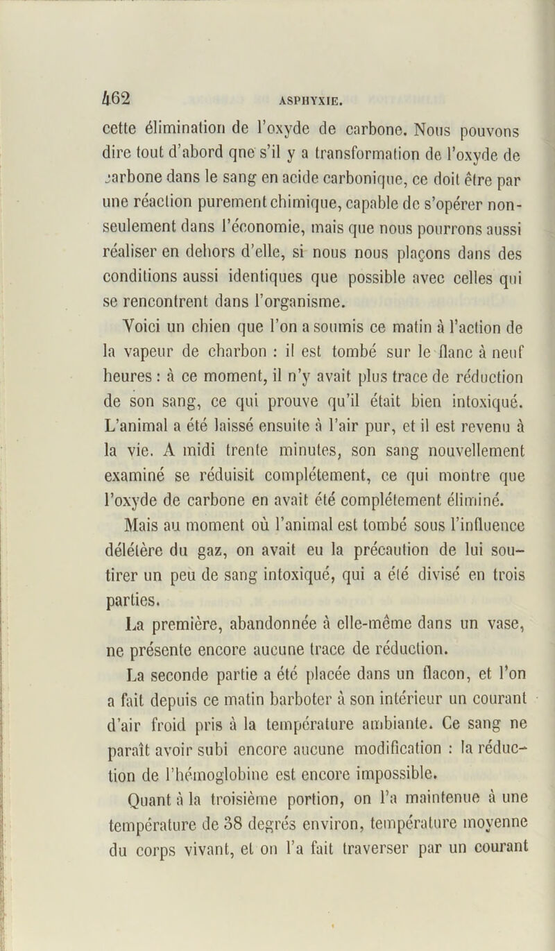cette élimination de l’oxyde de carbone. Nous pouvons dire tout d’abord qne s’il y a transformation de l’oxyde de jarbone dans le sang en acide carbonique, ce doit être par une réaction purement chimique, capable de s’opérer non- seulement dans l’économie, mais que nous pourrons aussi réaliser en dehors d’elle, si nous nous plaçons dans des conditions aussi identiques que possible avec celles qui se rencontrent dans l’organisme. Voici un chien que l’on a soumis ce matin à l’action de la vapeur de charbon : il est tombé sur le flanc à neuf heures : à ce moment, il n’y avait plus trace de réduction de son sang, ce qui prouve qu’il était bien intoxiqué. L’animal a été laissé ensuite à l’air pur, et il est revenu à la vie. A midi trente minutes, son sang nouvellement examiné se réduisit complètement, ce qui montre que l’oxyde de carbone en avait été complètement éliminé. Mais au moment où l’animal est tombé sous l’influence délétère du gaz, on avait eu la précaution de lui sou- tirer un peu de sang intoxiqué, qui a été divisé en trois parties. La première, abandonnée à elle-même dans un vase, ne présente encore aucune trace de réduction. La seconde partie a été placée dans un flacon, et l’on a fait depuis ce matin barboter à son intérieur un courant d’air froid pris à la température ambiante. Ce sang ne paraît avoir subi encore aucune modification : la réduc- tion de l’hémoglobine est encore impossible. Quant à la troisième portion, on l’a maintenue à une température de 38 degrés environ, température moyenne du corps vivant, et on l’a fait traverser par un courant