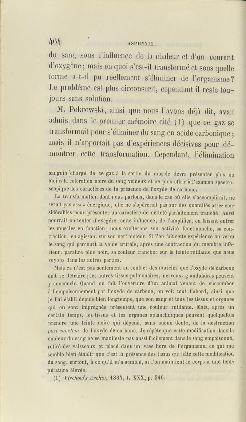 du sang sous l’influence de la chaleur et d’un courant d’oxygène ; mais en quoi s’est-il transformé et sous quelle lorme a-t-il pu réellement s’éliminer de l’organisme? Le problème est plus circonscrit, cependant il reste tou- jours sans solution. M. Pokrowski, ainsi que nous l’avons déjà dit, avait admis dans le premier mémoire cité (1) que ce gaz se transformait pour s’éliminer du sang en acide carbonique ; mais il n’apportait pas d’expériences décisives pour dé- montrer celte transformation. Cependant, l’élimination sanguin chargé de ce gaz à la sortie du muscle devra présenter plus ou moins la coloration noire du sang veineux et ne plus offrir à l’examen spectro- scopique les caractères de la présence de l’oxyde de carbone. La transformation dont nous parlons, dans le cas où elle s’accomplirait, ne serait pas assez énergique, elle ne s’opérerait pas sur des quantités assez con- sidérables pour présenter un caractère de netteté parfaitement tranché. Aussi pourrait-on tenter d’exagérer cette influence, de l’amplifier, en faisant entrer les muscles en fonction; nous exciterons son activité fonctionnelle, sa con- traction, en agissant sur son nerf moteur. Si l’on fait cette expérience on verra le sang qui parcourt la veine crurale, après une contraction du membre infé- rieur, paraître plus noir, sa couleur trancher sur la teinte rutilante que nous voyons dans les autres parties. Mais ce n’est pas seulement au contact des muscles que l’oxyde de carbone doit se détruire ; les autres tissus pulmonaires, nerveux, glandulaires peuvent y concourir. Quand on fait l’ouverture d’un animal venant de succomber à l’empoisonnement par l’oxyde de carbone, on voit tout d’abord, ainsi que je l’ai établi depuis bien longtemps, que son sang et tous les tissus et organes qui en sont imprégnés présentent une couleur rutilante. Mais, après un certain temps, les tissus et les organes splanchniques peuvent quelquefois prendre une teinte noire qui dépend, sans aucun doute, de la destruction post moviem de l’oxyde de carbone. Je répète que cette modification dans la couleur du sang ne se manifeste pas aussi facilement dans le sang empoisonné, retiré des vaisseaux et placé dans un vase hors de l’organisme, ce qui me semble bien établir que c’est la présence des tissus qui hâte cette modification du sang, surtout, à ce qu’il m’a semblé, si l’on maintient le corps à une tem« pérature élevée.