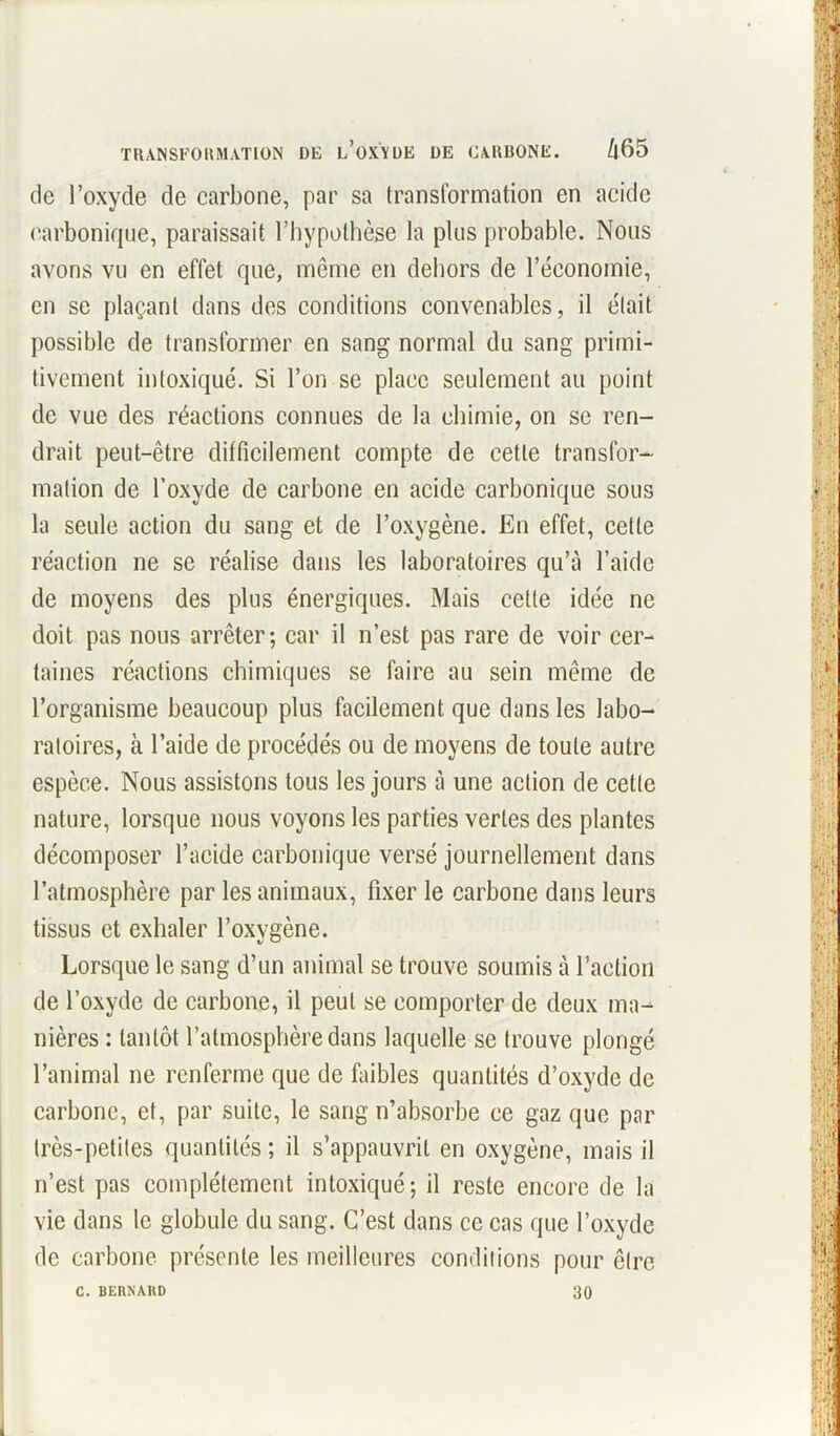 de l’oxyde de carbone, par sa transformation en acide carbonique, paraissait l’hypothèse la plus probable. Nous avons vu en effet que, môme en dehors de l’économie, en se plaçant dans des conditions convenables, il était possible de transformer en sang normal du sang primi- tivement intoxiqué. Si l’on se place seulement au point de vue des réactions connues de la chimie, on se ren- drait peut-être difficilement compte de cette transfor- mation de l’oxyde de carbone en acide carbonique sous la seule action du sang et de l’oxygène. En effet, celle réaction ne se réalise dans les laboratoires qu’à l’aide de moyens des plus énergiques. Mais cette idée ne doit pas nous arrêter; car il n’est pas rare de voir cer- taines réactions chimiques se faire au sein même de l’organisme beaucoup plus facilement que dans les labo- ratoires, à l’aide de procédés ou de moyens de toute autre espèce. Nous assistons tous les jours à une action de cette nature, lorsque nous voyons les parties vertes des plantes décomposer l’acide carbonique versé journellement dans l’atmosphère par les animaux, fixer le carbone dans leurs tissus et exhaler l’oxygène. Lorsque le sang d’un animal se trouve soumis à l’action de l’oxyde de carbone, il peut se comporter de deux ma- nières : tantôt l’atmosphère dans laquelle se trouve plongé l’animal ne renferme que de faibles quantités d’oxyde de carbone, et, par suite, le sang n’absorbe ce gaz que par très-petites quantités ; il s’appauvrit en oxygène, mais il n’est pas complètement intoxiqué; il reste encore de la vie dans le globule du sang. C’est dans ce cas que l’oxyde de carbone présente les meilleures conditions pour être C. BERNARD 30