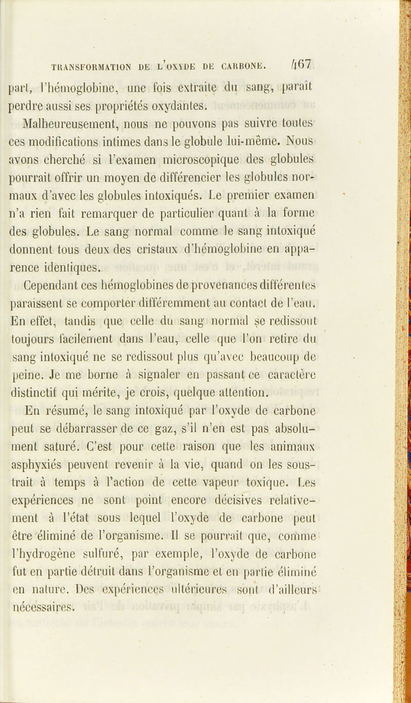 pari, l’hémoglobine, une ibis extraite du sang, paraît perdre aussi ses propriétés oxydantes. Malheureusement, nous ne pouvons pas suivre toutes ces modifications intimes dans le globule lui-même. Nous avons cherché si l’examen microscopique des globules pourrait offrir un moyen de différencier les globules nor- maux d’avec les globules intoxiqués. Le premier examen n’a rien fait remarquer de particulier quant à la forme des globules. Le sang normal comme le sang intoxiqué donnent tous deux des cristaux d’hémoglobine en appa- rence identiques. Cependant ces hémoglobines de provenances différentes paraissent se comporter différemment au contact de l’eau. En effet, tandis que celle du sang normal se redissout toujours facilement dans l’eau, celle que l’on retire du sang intoxiqué ne se redissout plus qu’avec beaucoup de peine. Je me borne à signaler en passant ce caractère distinctif qui mérite, je crois, quelque attention. En résumé, le sang intoxiqué par l’oxyde de carbone peut se débarrasser de ce gaz, s’il n’en est pas absolu- ment saturé. C’est pour cette raison que les animaux asphyxiés peuvent revenir à la vie, quand on les sous- trait à temps à l’action de cette vapeur toxique. Les expériences ne sont point encore décisives relative- ment à l’état sous lequel l’oxyde de carbone peut être éliminé de l’organisme. Il se pourrait que, comme l’hydrogène sulfuré, par exemple, l’oxyde de carbone fut en partie détruit dans l’organisme et en partie éliminé on nature. Des expériences ultérieures sont d’ailleurs nécessaires.