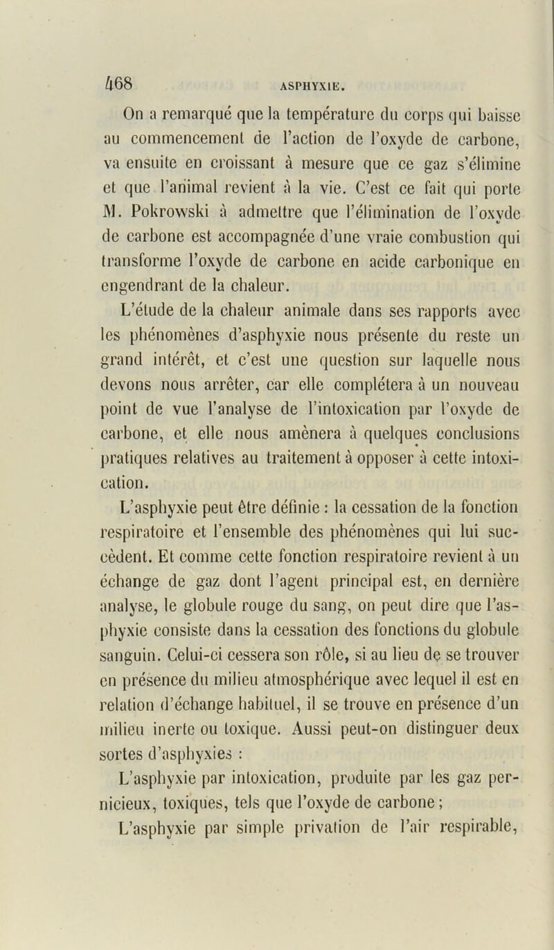 On a remarqué que la température du eorps qui baisse au commencement de l’action de l’oxyde de carbone, va ensuite en croissant à mesure que ce gaz s’élimine et que l’animal revient à la vie. C’est ce fait qui porte M. Pokrowski à admettre que l’élimination de l’oxyde de carbone est accompagnée d’une vraie combustion qui transforme l’oxyde de carbone en acide carbonique en engendrant de la chaleur. L’étude de la chaleur animale dans ses rapports avec les phénomènes d’asphyxie nous présente du reste un grand intérêt, et c’est une question sur laquelle nous devons nous arrêter, car elle complétera à un nouveau point de vue l’analyse de l’intoxication par l’oxyde de carbone, et elle nous amènera à quelques conclusions pratiques relatives au traitement à opposer à cette intoxi- cation. L’asphyxie peut être définie : la cessation de la fonction respiratoire et l’ensemble des phénomènes qui lui suc- cèdent. Et comme celte fonction respiratoire revient à un échange de gaz dont l’agent principal est, en dernière analyse, le globule rouge du sang, on peut dire que l’as- phyxie consiste dans la cessation des fonctions du globule sanguin. Celui-ci cessera son rôle, si au lieu de se trouver en présence du milieu atmosphérique avec lequel il est en relation d’échange habituel, il se trouve en présence d’un milieu inerte ou toxique. Aussi peut-on distinguer deux sortes d’asphyxies : L’asphyxie par intoxication, produite par les gaz per- nicieux, toxiques, tels que l’oxyde de carbone; L’asphyxie par simple privation de l’air respirable,