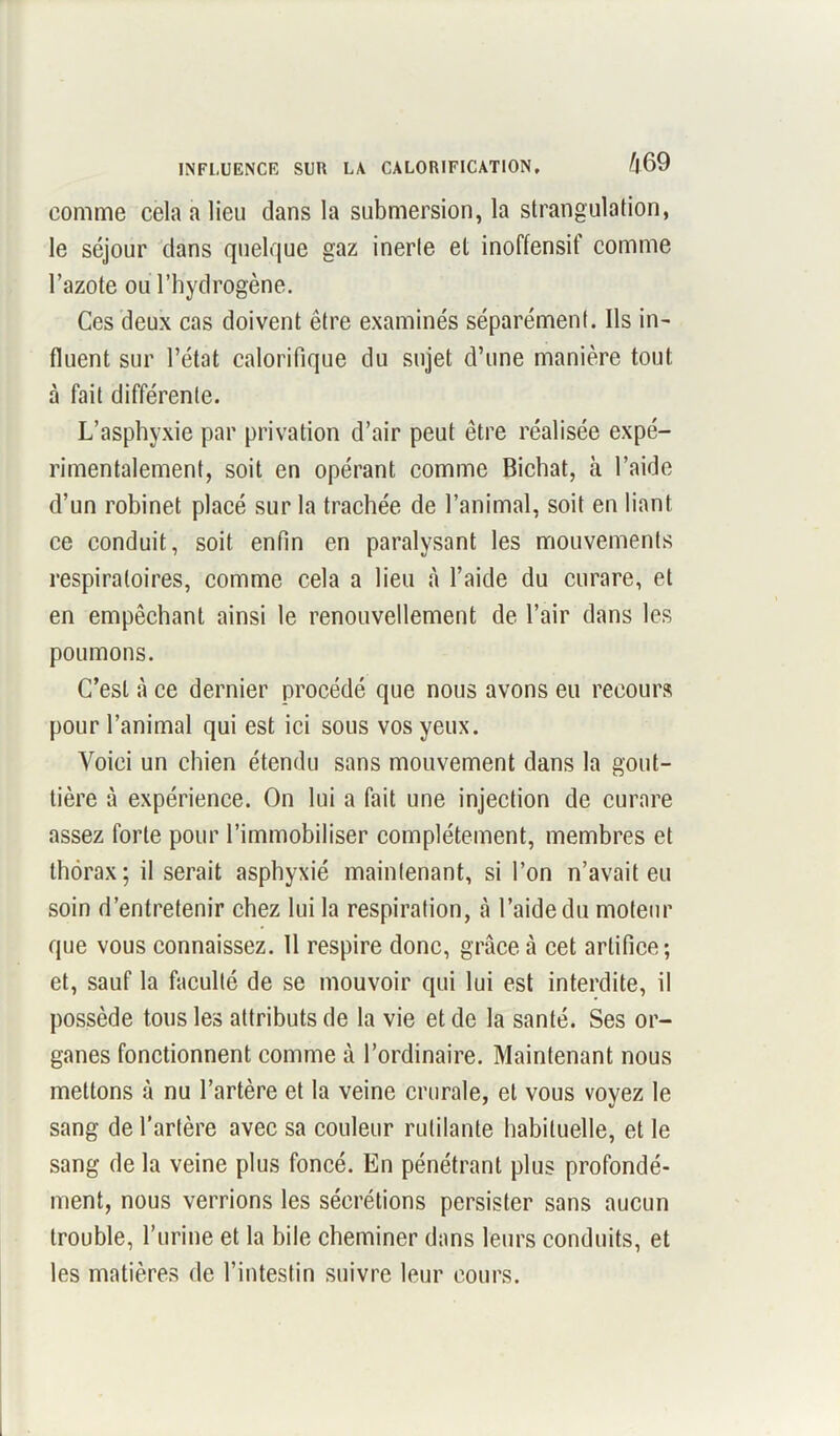 INFLUENCE SUR LA CALORIFICATION. ^69 comme cela a lieu dans la submersion, la strangulation, le séjour dans quelque gaz inerte et inoffensif comme l’azote ou l’hydrogène. Ces deux cas doivent être examinés séparément. Ils in- fluent sur l’état calorifique du sujet d’une manière tout à fait différente. L’asphyxie par privation d’air peut être réalisée expé- rimentalement, soit en opérant comme Bichat, à l’aide d’un robinet placé sur la trachée de l’animal, soit en liant ce conduit, soit enfin en paralysant les mouvements respiratoires, comme cela a lieu à l’aide du curare, et en empêchant ainsi le renouvellement de l’air dans les poumons. C’est à ce dernier procédé que nous avons eu recours pour l’animal qui est ici sous vos yeux. Voici un chien étendu sans mouvement dans la gout- tière à expérience. On lui a fait une injection de curare assez forte pour l’immobiliser complètement, membres et thorax; il serait asphyxié maintenant, si l’on n’avait eu soin d’entretenir chez lui la respiration, à l’aide du moteur que vous connaissez. Il respire donc, grâce à cet artifice; et, sauf la faculté de se mouvoir qui lui est interdite, il possède tous les attributs de la vie et de la santé. Ses or- ganes fonctionnent comme à l’ordinaire. Maintenant nous mettons à nu l’artère et la veine crurale, et vous voyez le sang de l’artère avec sa couleur rutilante habituelle, et le sang de la veine plus foncé. En pénétrant plus profondé- ment, nous verrions les sécrétions persister sans aucun trouble, l’urine et la bile cheminer dans leurs conduits, et les matières de l’intestin suivre leur cours.