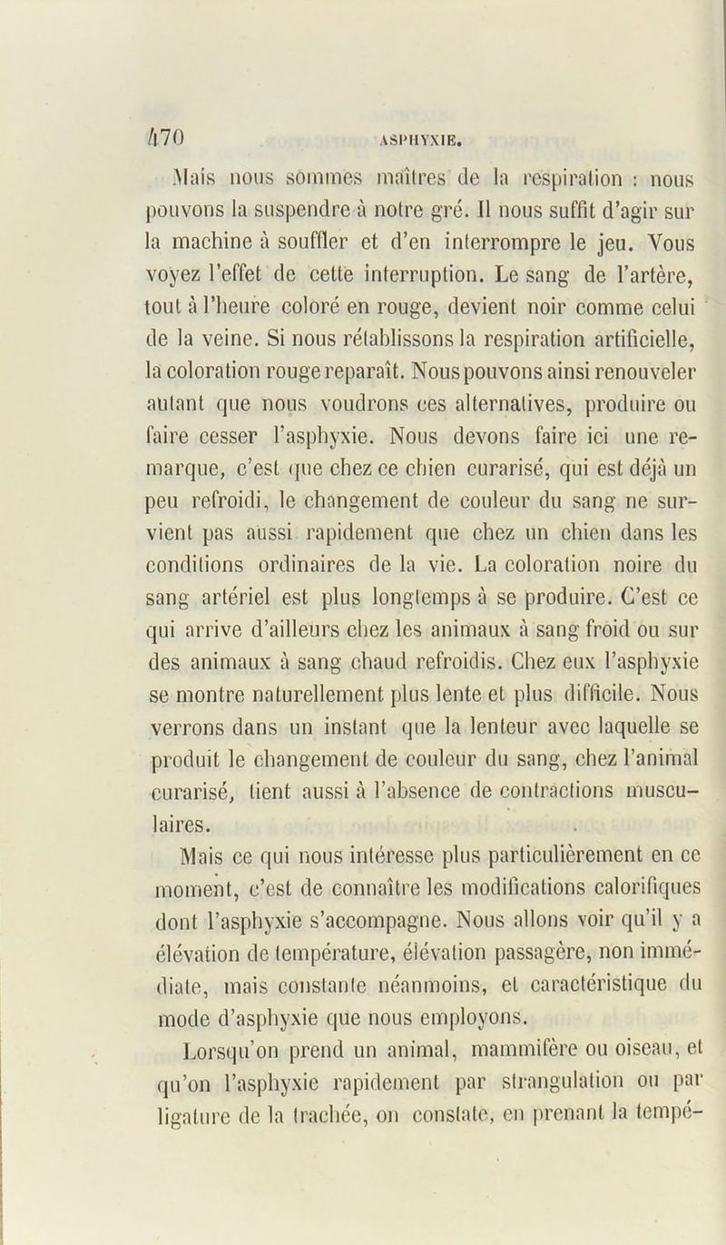 /l70 .Mais nous sommes maîtres de la respiration : nous pouvons la suspendre à notre gré. Il nous suffit d’agir sur la machine à souffler et d’en interrompre le jeu. Vous voyez l’effet de cette interruption. Le sang de l’artère, tout à l’heure coloré en rouge, devient noir comme celui de la veine. Si nous rétablissons la respiration artificielle, la coloration rouge reparaît. Nous pouvons ainsi renouveler autant que nous voudrons ces alternatives, produire ou faire cesser l’asphyxie. Nous devons faire ici une re- marque, c’est <{ue chez ce chien curarisé, qui est déjà un peu refroidi, le changement de couleur du sang ne sur- vient pas aussi rapidement que chez un chien dans les conditions ordinaires de la vie. La coloration noire du sang artériel est plus longtemps à se produire. C’est ce qui arrive d’ailleurs chez les animaux à sang froid ou sur des animaux à sang chaud refroidis. Chez eux l’asphyxie se montre naturellement plus lente et plus difficile. Nous verrons dans un instant que la lenteur avec laquelle se produit le changement de couleur du sang, chez l’animal curarisé, lient aussi l’absence de contractions muscu- laires. Mais ce qui nous intéresse plus particulièrement en ce moment, c’est de connaître les modifications calorifiques dont l’asphyxie s’accompagne. Nous allons voir qu’il y a élévation de température, élévation passagère, non immé- diate, mais constante néanmoins, et caractéristique du mode d’asphyxie que nous employons. Lorsqu’on prend un animal, mammifère ou oiseau, et qu’on l’asphyxie rapidement par strangulation ou par ligature de la trachée, on constate, en prenant la tempe-