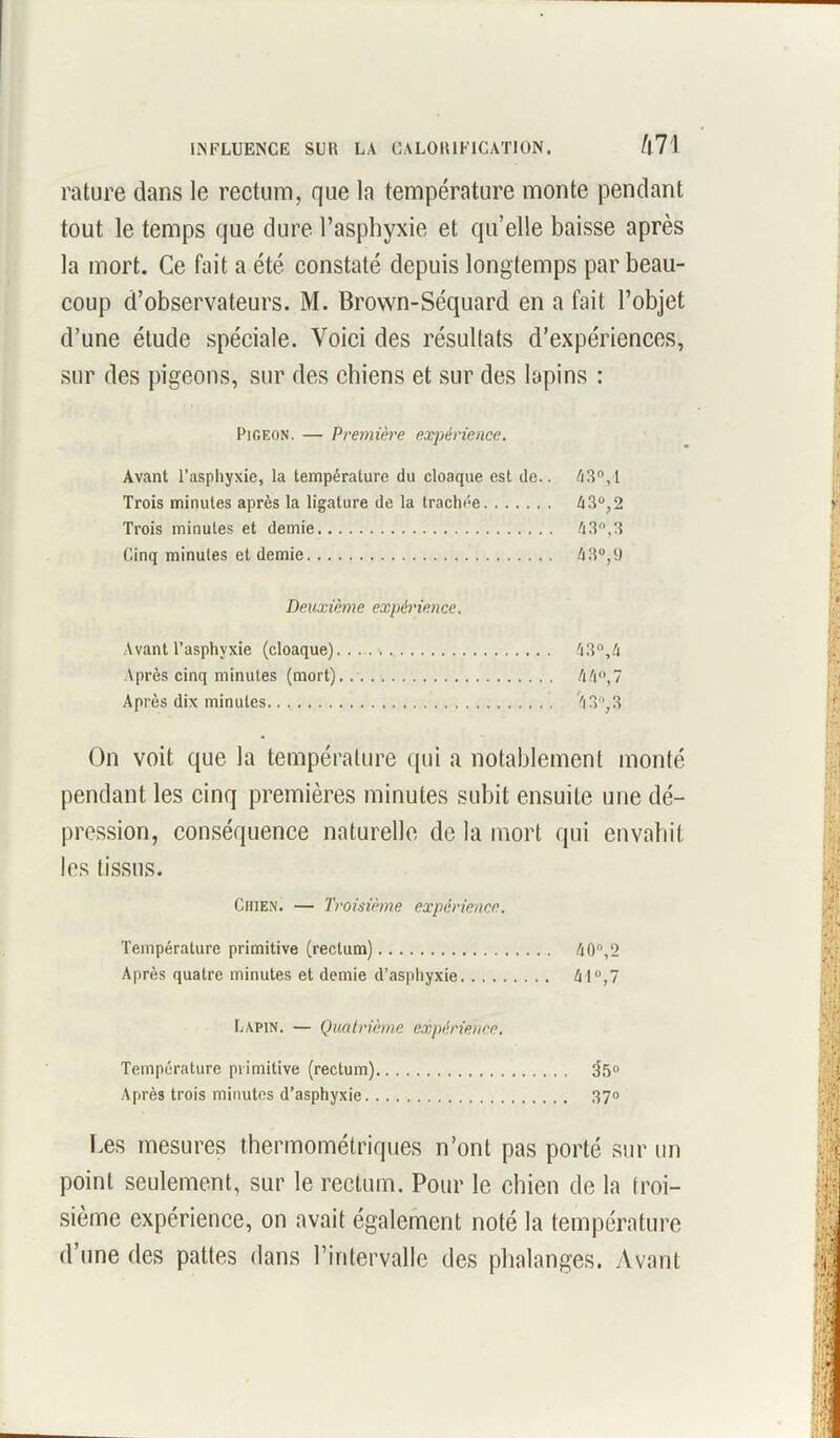 rature dans le rectum, que la température monte pendant tout le temps que dure l’asphyxie et qu’elle baisse après la mort. Ce fait a été constaté depuis longtemps par beau- coup d’observateurs. M. Brown-Séquard en a fait l’objet d’une élude spéciale. Voici des résultats d’expériences, sur des pigeons, sur des chiens et sur des lapins : Pigeon. — Première expérience. Avant l’asphyxie, la température du cloaque est de.. 43°,1 Trois minutes après la ligature de la trachée 43°,2 Trois minutes et demie 4 3, 3 Cinq minutes et demie 4 3°, 9 Deuxième expérience. Avant l’asphyxie (cloaque) 43°,4 Après cinq minutes (mort). 44°,7 Après dix minutes 4 3, 3 On voit que la température qui a notablement monté pendant les cinq premières minutes subit ensuite une dé- pression, conséquence naturelle de la mort qui envahit les tissus. Chien. — Troisième expérience. Température primitive (rectum) 40,2 Après quatre minutes et demie d’asphyxie 41°,7 Lapin. — Quatrième expérience. Température primitive (rectum) 35» Après trois minutes d’asphyxie 37° Les mesures thermométriques n’ont pas porté sur un point seulement, sur le rectum. Pour le chien de la troi- sième expérience, on avait également noté la température d’une des pattes dans l’iritervalle des phalanges. Avant
