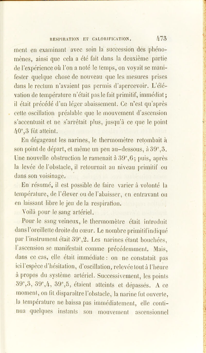 ment en examinant avec soin la succession des phéno- mènes, ainsi que cela a été fait dans la deuxième partie de l’expérience où l’on a noté le temps, on voyait se mani- fester quelque chose de nouveau que les mesures prises dans le rectum n’avaient pas permis d’apercevoir. L’élé- vation de température n’était pas le fait primitif, immédiat; il était précédé d’un léger abaissement. Ce n’est qu’après cette oscillation préalable que le mouvement d’ascension s’accentuait et ne s’arrêtait plus, jusqu’à ce que le point /|0°,3 fût atteint. En dégageant les narines, le thermomètre retombait à son point de départ, et même un peu au-dessous, à 39°,3. Une nouvelle obstruction le ramenait à 39°,G; puis, après la levée de l’obstacle, il retournait au niveau primitif ou dans son voisinage.- En résumé, il est possible de faire varier à volonté la température, de l’élever ou de l’abaisser, en entravant ou en laissant libre le jeu de la respiration. Voilà pour le sang artériel. Pour le sang veineux, le thermomètre était introduit dans l’oreillette droite du cœur. Le nombre primitifindicjué par l’instrument était 39°,2. Les narines étant bouchées, 1 ascension se manifestait comme précédemment. Mais, dans ce cas, elle était immédiate : on ne constatait pas ici l’espèce d’hésitation, d’oscillation, relevée tout à l’heure à propos du système artériel. Successivement, les points 39°,3, 39°,4, 39°,5, étaient atteints et dépassés. A ce moment, on (il disparaître l’obstacle, la narine fut ouverte, la température ne baissa pas immédiatement, elle conti- nua quelques instants son mouvement ascensionnel