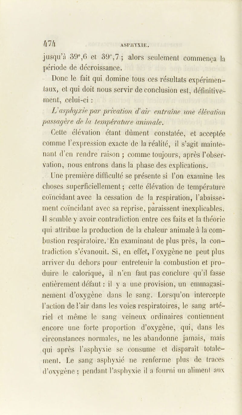 hlh jusqu’à 39°,6 et 39°,7 ; alors seulement commença la période de décroissance. Donc le fait qui domine tous ces résultats expérimen- taux, et qui doit nous servir de conclusion est, définitive- ment, celui-ci : Lasphyxie par privation d\ùr entraîne une élévation passagère de la température animale. Cette élévation étant dûment constatée, et acceptée comme l’expression exacte de la réalité, il s’agit mainte- nant d’en rendre raison ; comme toujours, après l’obser- vation, nous entrons dans la phase des explications. Une première difficulté se présente si l’on examine les choses superficiellement ; cette élévation de température coïncidant avec la cessation de la respiration, l’abaisse- ment coïncidant avec sa reprise, paraissent inexplicables. Il semble y avoir contradiction entre ces faits et la théorie qui attribue la production de la chaleur animale à la com- bustion respiratoire.*En examinant de plus près, la con- tradiction s’évanouit. Si, en effet, l’oxygène ne peut plus arriver du dehors pour entretenir la combustion et pro- duire le calorique, il n’en faut pas conclure qu’il fasse entièrement défaut : il y a une provision, un emmagasi- nement d’oxygène dans le sang. Lorsqu’on intercepte l’action de l’air dans les voies respiratoires, le sang arté- riel et même le sang veineux ordinaires contiennent encore une forte proportion d’oxygène, qui, dans les circonstances normales, ne les abandonne jamais, mais qui après l’asphyxie se consume et disparaît totale- ment. Le sang asphyxié ne renferme plus de traces d’oxygène ; pendant l’asphyxie il a fourni un aliment aux