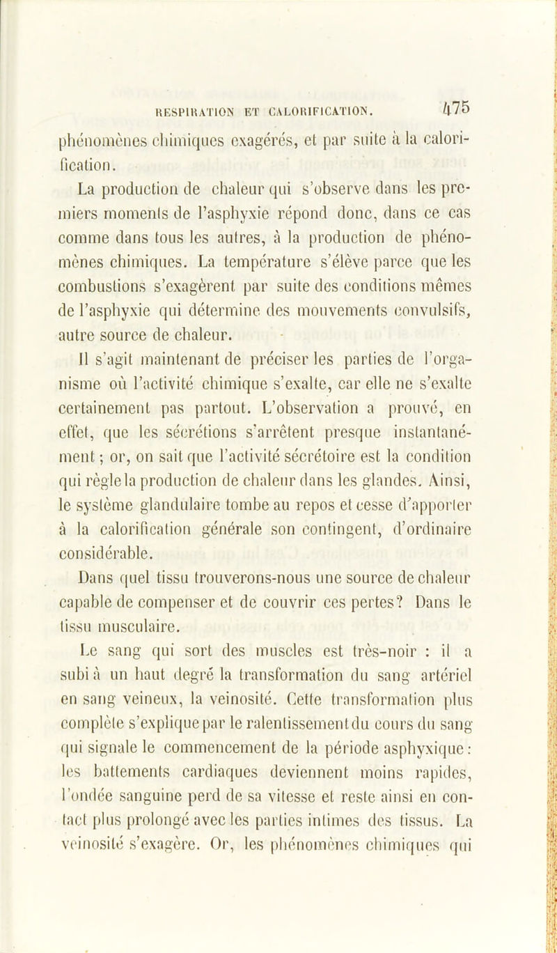 phénomènes chimiques exagérés, et par suite à la calori- fication. La production de chaleur qui s’observe dans les pre- miers moments de l’asphyxie répond donc, dans ce cas comme dans tous les autres, à la production de phéno- mènes chimiques. La température s’élève parce que les combustions s’exagèrent par suite des conditions mêmes de l’asphyxie qui détermine des mouvements convulsifs, autre source de chaleur. Il s’agit maintenant de préciser les parties de l’orga- nisme où l’activité chimique s’exalte, car elle ne s’exalte certainement pas partout. L’observation a prouvé, en effet, que les sécrétions s’arrêtent presque instantané- ment ; or, on sait que l’activité sécrétoire est la condition qui règle la production de chaleur dans les glandes. Ainsi, le système glandulaire tombe au repos et cesse d’apporter à la calorification générale son contingent, d’ordinaire considérable. Dans quel tissu trouverons-nous une source de chaleur capable de compenser et de couvrir ces pertes? Dans le tissu musculaire. Le sang qui sort des muscles est très-noir : il a subi à un haut degré la transformation du sang artériel en sang veineux, la veinosité. Cette transformation plus complète s’explique par le ralenlissementdu cours du sang qui signale le commencement de la période asphyxique: les battements cardiaques deviennent moins rapides, l’ondée sanguine perd de sa vitesse et reste ainsi en con- tact plus prolongé avec les parties intimes des tissus. La veinosité s’exagère. Or, les phénomènes chimiques qui