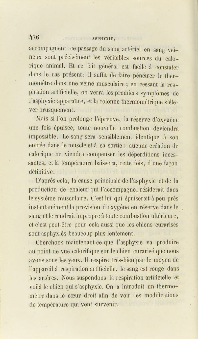 accompagnent ce passage du sang artériel en sang vei- neux sont précisément les véritables sources du calo- rique animal. Et ce fait général est facile à constater dans le cas présent: il suffit de faire pénétrer le ther- momètre dans une veine musculaire ; en cessant la res- piration artificielle, on verra les premiers symptômes de l’asphyxie apparaître, et la colonne thermométrique s’éle- ver brusquement. Mais si l’on prolonge l’épreuve, la réserve d’oxygène une fois épuisée, toute nouvelle combustion deviendra impossible. Le sang sera sensiblement identique à son entrée dans le muscle et à sa sortie : aucune création de calorique ne viendra compenser les déperditions inces- santes, et la température baissera, celte fois, d’une façon définitive. D’après cela, la cause principale de l’asphyxie et de la production de chaleur qui l’accompagne, résiderait dans le système musculaire. C’est lui qui épuiserait à peu près instantanément la provision d’oxygène en réserve dans le sang elle rendrait impropre à toute combustion ultérieure, et c’est peut-être pour cela aussi que les chiens curarisés sont asphyxiés beaucoup plus lentement. Cherchons maintenant ce que l’asphyxie va produire au point de vue calorifique sur le chien curarisé que nous avons sous les yeux. Il respire très-bien par le moyen de l’appareil à respiration artificielle, le sang est rouge dans les artères. Nous suspendons la respiration artificielle et voilà le chien qui s’asphyxie. On a introduit un thermo- mètre dans le cœur droit afin de voir les modifications de température qui vont survenir.