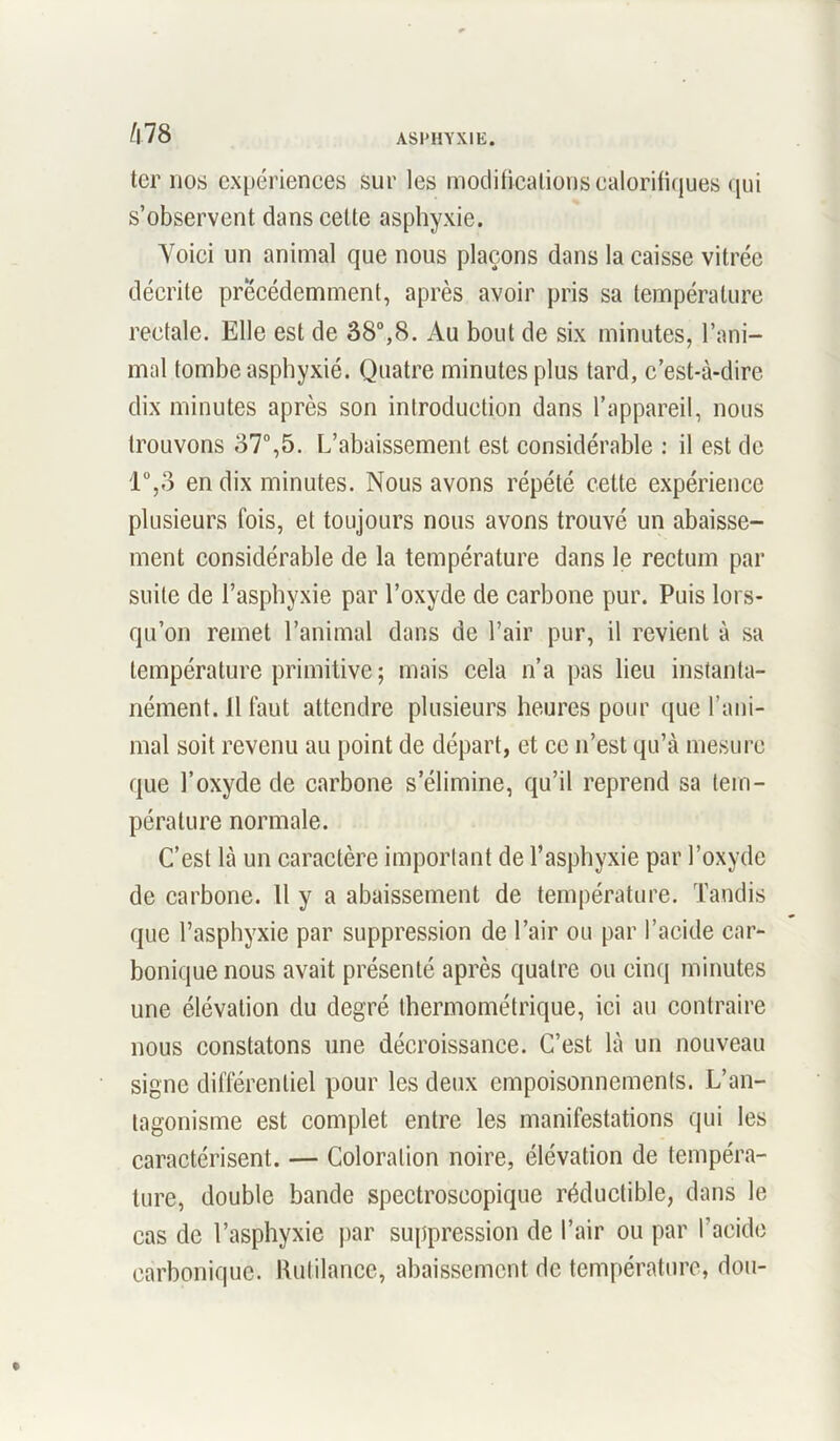 ter nos expériences sur les modifications calorifiques qui s’observent dans cette asphyxie. Yoiei un animal que nous plaçons dans la caisse vitrée décrite précédemment, après avoir pris sa température rectale. Elle est de 38°,8. Au bout de six minutes, l’ani- mal tombe asphyxié. Quatre minutes plus tard, c’est-à-dire dix minutes après son introduction dans l’appareil, nous trouvons 37°,5. L’abaissement est considérable : il est de 1°,3 en dix minutes. Nous avons répété cette expérience plusieurs fois, et toujours nous avons trouvé un abaisse- ment considérable de la température dans le rectum par suite de l’asphyxie par l’oxyde de carbone pur. Puis lors- qu’on remet l’animal dans de l’air pur, il revient à sa température primitive; mais cela n’a pas lieu instanta- nément. 11 faut attendre plusieurs heures pour que l’ani- mal soit revenu au point de départ, et ce n’est qu’à mesure que l’oxyde de carbone s’élimine, qu’il reprend sa tem- pérature normale. C’est là un caractère important de l’asphyxie par l’oxyde de carbone. Il y a abaissement de température. Tandis que l’asphyxie par suppression de l’air ou par l’acide car- bonique nous avait présenté après quatre ou cinq minutes une élévation du degré thermométrique, ici au contraire nous constatons une décroissance. C’est là un nouveau signe différentiel pour les deux empoisonnements. L’an- tagonisme est complet entre les manifestations qui les caractérisent. — Coloration noire, élévation de tempéra- ture, double bande spectroscopique réductible, dans le cas de l’asphyxie par suppression de l’air ou par l’acide carbonique. Rutilance, abaissement de température, don-