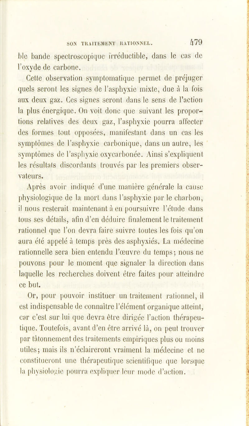 SON TRAITEMENT RATIONNEL. /|79 blc bande spectroscopique irréductible, dans le cas de l’oxyde de carbone. Cette observation symptomatique permet de préjuger quels seront les signes de l’asphyxie mixte, due à la Ibis aux deux gaz. Ces signes seront dans le sens de l’action la plus énergique. On voit donc que suivant les propor- tions relatives des deux gaz, l’asphyxie pourra affecter des formes tout opposées, manifestant dans un cas les symptômes de l’asphyxie carbonique, dans un autre, les symptômes de l’asphyxie oxycarbonée. Ainsi s’expliquent les résultats discordants trouvés par les premiers obser- vateurs. Après avoir indiqué d’une manière générale ia cause physiologique de la mort dans l’asphyxie par le charbon, il nous resterait maintenant à en poursuivre l’étude dans tous ses détails, afin d’en déduire finalement le traitement rationnel que l’on devra faire suivre toutes les fois qu’on aura été appelé à temps près des asphyxiés. La médecine rationnelle sera bien entendu l’œuvre du temps; nous ne pouvons pour le moment que signaler la direction dans laquelle les recherches doivent être faites pour atteindre ce but. Or, pour pouvoir instituer un traitement rationnel, il est indispensable de connaître l’élément organique atteint, car c’est sur lui que devra être dirigée l’action thérapeu- tique. Toutefois, avant d’en être arrivé là, on peut trouver par tâtonnement des traitements empiriques plus ou moins utiles; mais ils n’éclaireront vraiment la médecine et ne constitueront une thérapeutique scientifique que lorsque la physiologie pourra expliquer leur mode d’action.