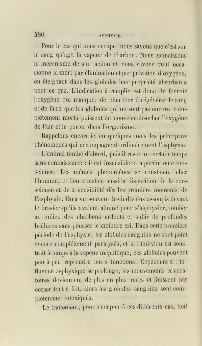 Pour le cas qui nous occupe, nous savons que c’esl sur le sang qu’agit la vapeur de charbon. Nous connaissons le mécanisme de son action et nous savons qu’il occa- sionne la mort par élimination et par privation d’oxygène, en éteignant dans les globules leur propriété absorbante pour ce gaz. L’indication à remplir est donc de fournir l’oxvgène qui manque, de chercher à régénérer le sang et de faire que les globules qui ne sont pas encore com- plètement morts puissent de nouveau absorber l’oxygène de l’air et le porter dans l’organisme. Rappelons encore ici en quelques mots les principaux phénomènes qui accompagnent ordinairement l’asphyxie. L’animal tombe d’abord, puis il reste un certain temps sans connaissance : il est insensible et a perdu toute con- science. Les mêmes phénomènes se constatent chez l’homme, et l’on constate aussi la disparition de la con- science et de la sensibilité dès les premiers moments de l’asphyxie. On a vu souvent des individus assoupis devant le brasier qu’ils avaient allumé pour s’asphyxier, tomber au milieu des charbons ardents et subir de profondes brûlures sans pousser le moindre cri. Dans cette première période de l’asphyxie, les globules sanguins ne sont point encore complètement paralysés, et si l’individu est sous- trait à temps à la vapeur méphitique, ces globules peuvent peu à peu reprendre leurs fonctions. Cependant si l’in- fluence asphyxique se prolonge, les mouvements respira- toires deviennent de plus en plus rares et finissent par cesser tout à fait, alors les globules sanguins sont com- plètement intoxiqués. Le traitement, pour s’adaptera ces différents cas, doit