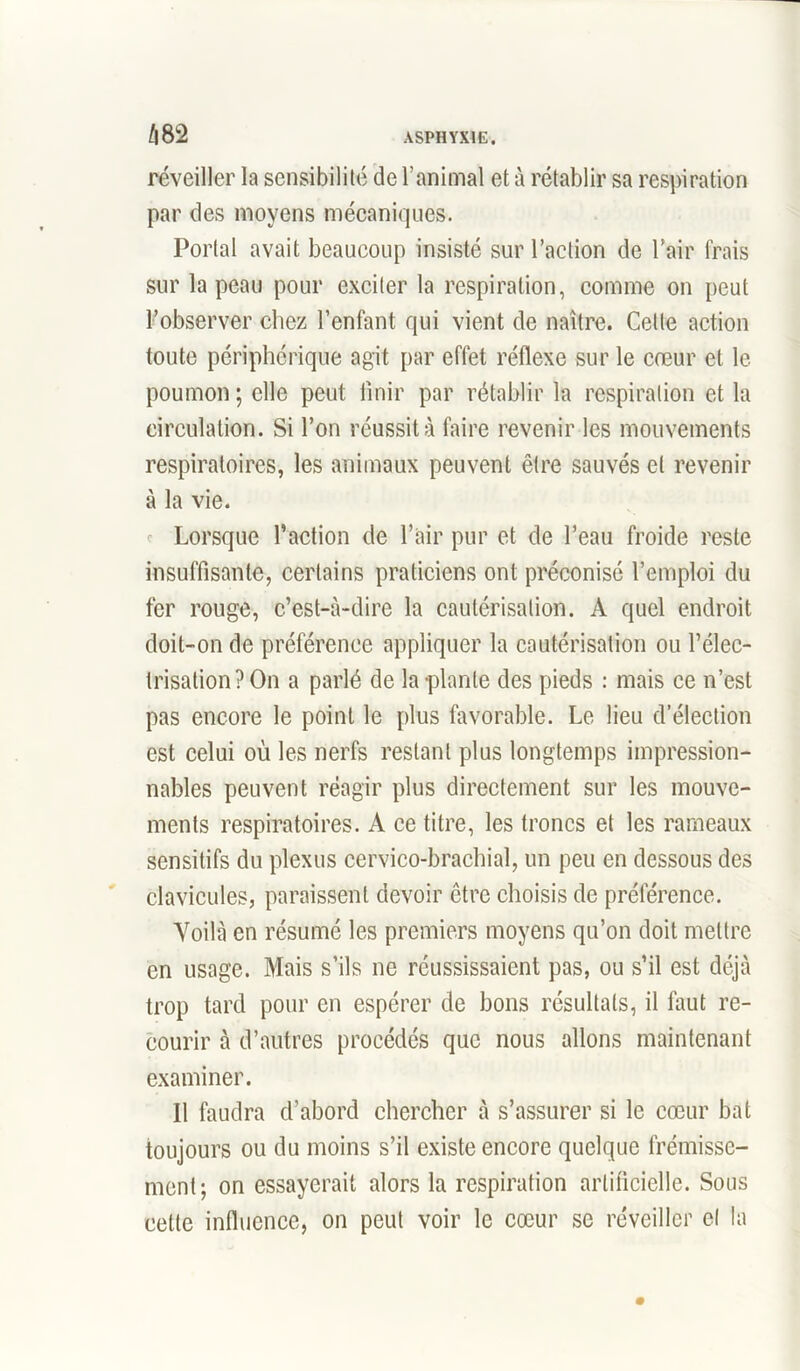 réveiller la sensibilité de l’animal et à rétablir sa respiration par des moyens mécaniques. Portai avait beaucoup insisté sur l’action de l’air frais sur la peau pour exciter la respiration, comme on peut l’observer chez l’enfant qui vient de naître. Cette action toute périphérique agit par effet réflexe sur le cœur et le poumon ; elle peut finir par rétablir la respiration et la circulation. Si l’on réussit à faire revenir les mouvements respiratoires, les animaux peuvent être sauvés et revenir à la vie. Lorsque l’action de l’air pur et de l’eau froide reste insuffisante, certains praticiens ont préconisé l’emploi du fer rouge, c’est-à-dire la cautérisation. A quel endroit doit-on de préférence appliquer la cautérisation ou l’élec- trisation? On a parlé de la plante des pieds : mais ce n’est pas encore le point le plus favorable. Le lieu d’élection est celui où les nerfs restant plus longtemps impression- nables peuvent réagir plus directement sur les mouve- ments respiratoires. A ce titre, les troncs et les rameaux sensitifs du plexus cervico-brachial, un peu en dessous des clavicules, paraissent devoir être choisis de préférence. Voilà en résumé les premiers moyens qu’on doit mettre en usage. Mais s’ils ne réussissaient pas, ou s’il est déjà trop tard pour en espérer de bons résultats, il faut re- courir à d’autres procédés que nous allons maintenant examiner. Il faudra d’abord chercher à s’assurer si le cœur bat toujours ou du moins s’il existe encore quelque frémisse- ment; on essayerait alors la respiration artificielle. Sous cette influence, on peut voir le cœur se réveiller et la