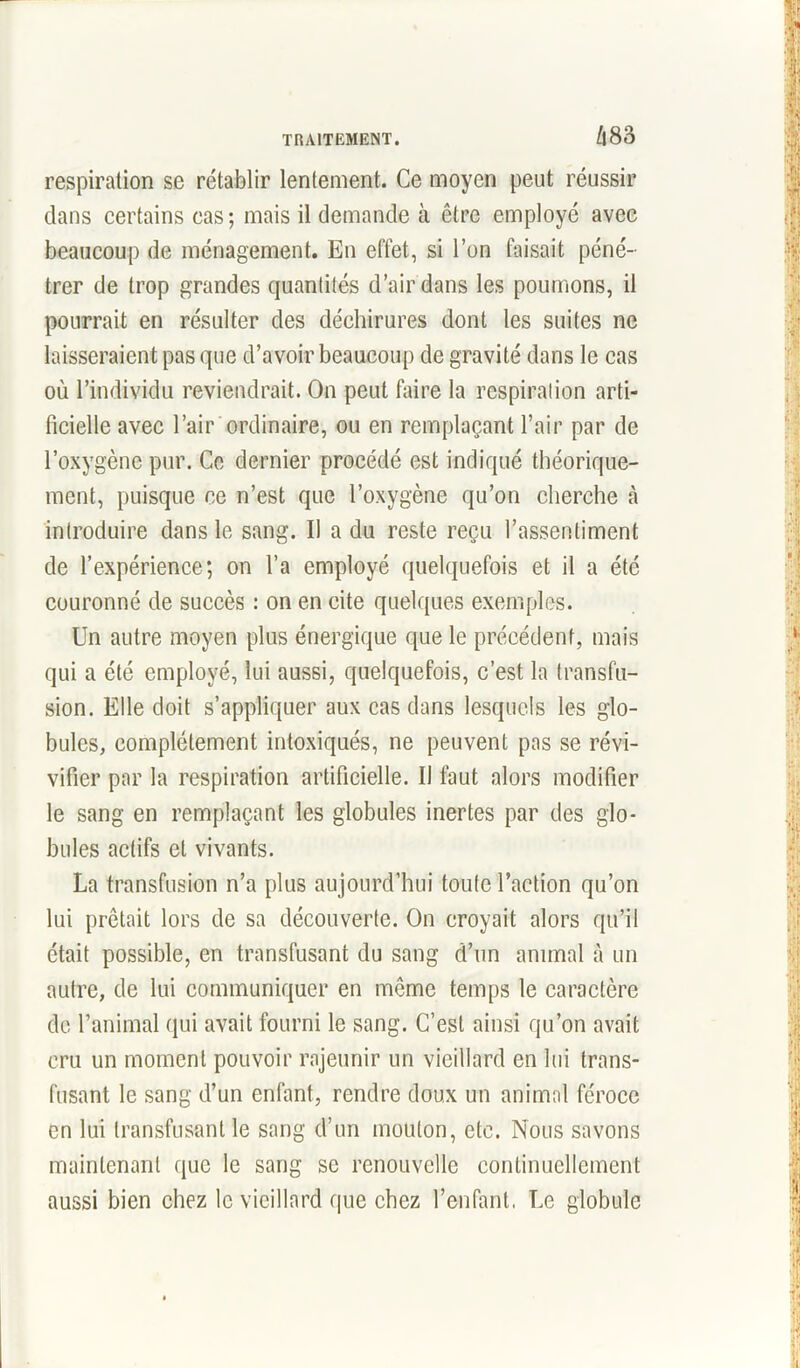 respiration sc rétablir lentement. Ce moyen peut réussir dans certains cas; mais il demande à être employé avec beaucoup de ménagement. En effet, si l’on faisait péné- trer de trop grandes quantités d’air dans les poumons, il pourrait en résulter des déchirures dont les suites ne laisseraient pas que d’avoir beaucoup de gravité dans le cas où l’individu reviendrait. On peut faire la respiration arti- ficielle avec l’air ordinaire, ou en remplaçant l’air par de l’oxygène pur. Ce dernier procédé est indiqué théorique- ment, puisque ce n’est que l’oxygène qu’on cherche à introduire dans le sang. Il a du reste reçu l’assentiment de l’expérience; on l’a employé quelquefois et il a été couronné de succès : on en cite quelques exemples. Un autre moyen plus énergique que le précédent, mais qui a été employé, lui aussi, quelquefois, c’est la transfu- sion. Elle doit s’appliquer aux cas dans lesquels les glo- bules, complètement intoxiqués, ne peuvent pas se révi- vifier par la respiration artificielle. Il faut alors modifier le sang en remplaçant les globules inertes par des glo- bules actifs et vivants. La transfusion n’a plus aujourd’hui toute l’action qu’on lui prêtait lors de sa découverte. On croyait alors qu’il était possible, en transfusant du sang d’un animal à un autre, de lui communiquer en même temps le caractère de l’animal qui avait fourni le sang. C’est ainsi qu’on avait cru un moment pouvoir rajeunir un vieillard en lui trans- fusant le sang d’un enfant, rendre doux un animal féroce en lui transfusant le sang d’un mouton, etc. Nous savons maintenant que le sang sc renouvelle continuellement aussi bien chez le vieillard que chez l’enfant. Le globule