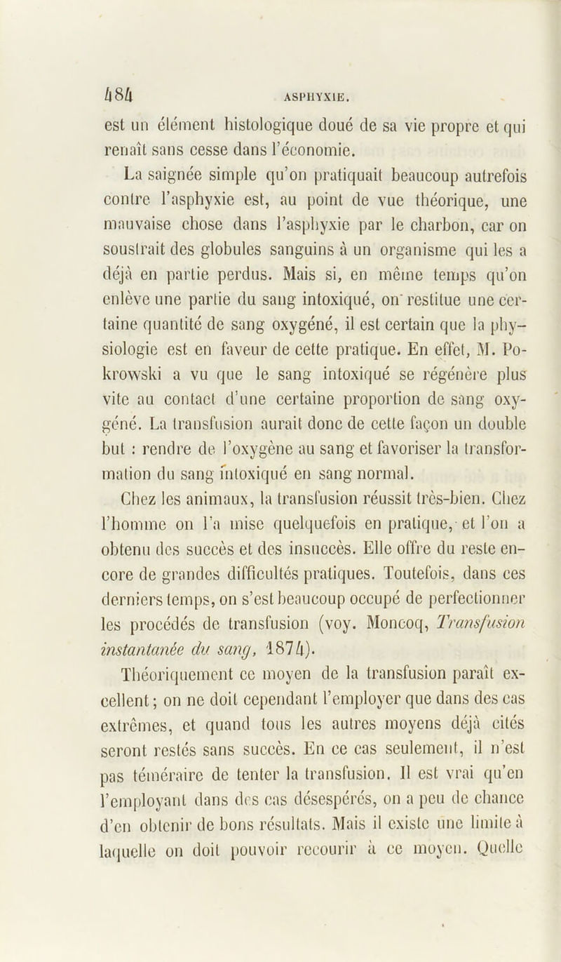 est un élément histologique doué de sa vie propre et qui renaît sans cesse dans l’économie. La saignée simple qu’on pratiquait beaucoup autrefois contre l’asphyxie est, au point de vue théorique, une mauvaise chose dans l’asphyxie par le charbon, car on soustrait des globules sanguins à un organisme qui les a déjà en partie perdus. Mais si, en même temps qu’on enlève une partie du sang intoxiqué, on restitue une cer- taine quantité de sang oxygéné, il est certain que la phy- siologie est en faveur de cette pratique. En effet, M. Po- krowski a vu que le sang intoxiqué se régénère plus vite au contact d’une certaine proportion de sang oxy- géné. La transfusion aurait donc de cette façon un double but : rendre de l’oxygène au sang et favoriser la transfor- mation du sang intoxiqué en sang normal. Chez les animaux, la transfusion réussit très-bien. Chez l’homme on l’a mise quelquefois en pratique, et l’on a obtenu des succès et des insuccès. Elle offre du reste en- core de grandes difficultés pratiques. Toutefois, dans ces derniers temps, on s’est beaucoup occupé de perfectionner les procédés de transfusion (voy. Moncoq, Transfusion instantanée du sang, 1874). Théoriquement ce moyen de la transfusion paraît ex- cellent ; on ne doit cependant l’employer que dans des cas extrêmes, et quand tous les autres moyens déjà cités seront restés sans succès. En ce cas seulement, il n’est pas téméraire de tenter la transfusion. Il est vrai qu’en l’employant dans des cas désespérés, on a peu de chance d’en obtenir de bons résultats. Mais il existe une limite à laquelle on doit pouvoir recourir à cc moyen. Quelle