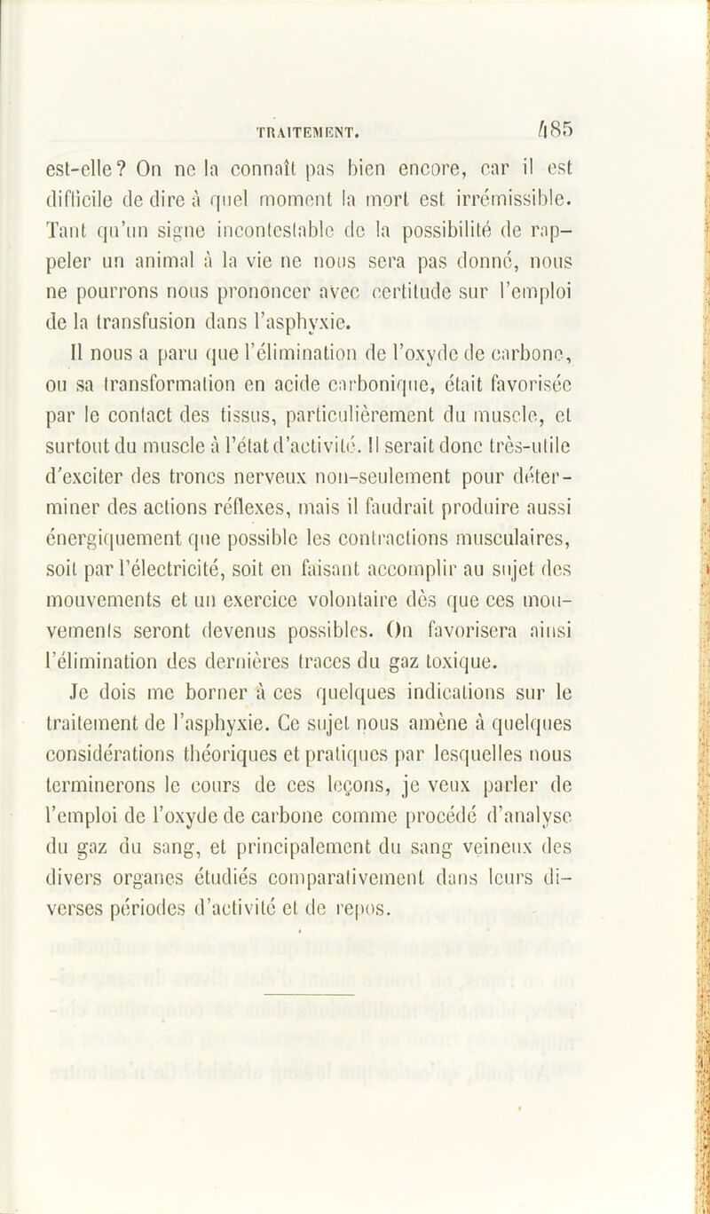 A 85 est-elle? On ne In connnît pas bien encore, car il est difficile de dire à quel moment la mort est irrémissible. Tant qu’un signe incontestable de la possibilité de rap- peler un animal à la vie ne nous sera pas donné, nous ne pourrons nous prononcer avec certitude sur l’emploi de la transfusion dans l’asphyxie. 11 nous a paru que l’élimination de l’oxyde de carbone, ou sa transformation en acide carbonique, était favorisée par le contact des tissus, particulièrement du muscle, cl surtout du muscle à l’état d’activité. Il serait donc très-utile d’exciter des troncs nerveux non-seulement pour déter- miner des actions réflexes, mais il faudrait produire aussi énergiquement que possible les contractions musculaires, soit par l’électricité, soit en faisant accomplir au sujet des mouvements et un exercice volontaire dès que ces mou- vements seront devenus possibles. On favorisera ainsi l’élimination des dernières traces du gaz toxique. Je dois me borner à ces quelques indications sur le traitement de l’asphyxie. Ce sujet nous amène à quelques considérations théoriques et pratiques par lesquelles nous terminerons le cours de ces leçons, je veux parler de l’emploi de l’oxyde de carbone comme procédé d’analyse du gaz du sang, et principalement du sang veineux des divers organes étudiés comparativement dans leurs di- verses périodes d’activité et de repos.