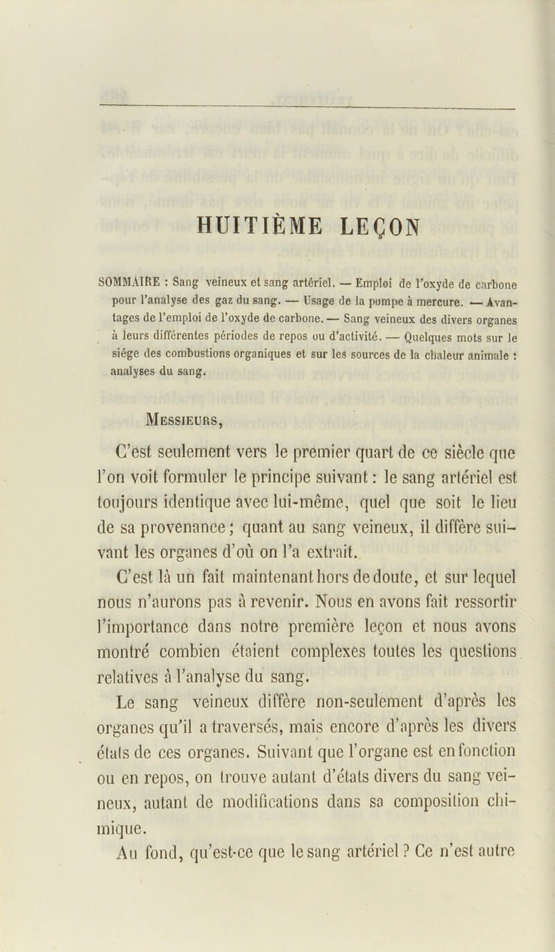 HUITIÈME LEÇON SOMMAIRE : Sang veineux et sang artériel. — Emploi de T’oxyde de carbone pour l’analyse des gaz du sang. — Usage de la pompe à mercure. — Avan- tages de l’emploi de l’oxyde de carbone. — Sang veineux des divers organes à leurs différentes périodes de repos ou d’activité. — Quelques mots sur le siège des combustions organiques et sur les sources de la chaleur animale : analyses du sang. Messieurs, C’est seulement vers le premier quart de ce siècle que l’on voit formuler le principe suivant : le sang artériel est toujours identique avec lui-même, quel que soit le lieu de sa provenance ; quant au sang veineux, il diffère sui- vant les organes d’où on l’a extrait. C’est là un fait maintenant hors de doute, et sur lequel nous n’aurons pas à revenir. Nous en avons fait ressortir l’importance dans notre première leçon et nous avons montré combien étaient complexes toutes les questions relatives à l’analyse du sang. Le sang veineux diffère non-seulement d’après les organes qu’il a traversés, mais encore d’après les divers étals de ces organes. Suivant que l’organe est en fonction ou en repos, on trouve autant d’états divers du sang vei- neux, autant de modifications dans sa composition chi- mique. Au fond, qu’est-ce que le sang artériel ? Ce n’est autre