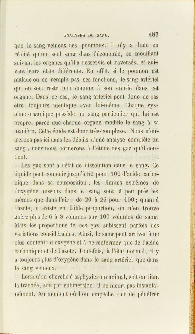/|87 que le sang veineux des poumons. Il n’y a donc en réalité qu’un seul sang dans l’économie, se modifiant suivant les organes qu’il a desservis et traversés, et sui- vant leurs états différents. En effet, si le poumon est malade ou ne remplit pas ses fonctions, le sang artériel qui en sort reste noir comme à son entrée dans cet organe. Dans ce cas, le sang artériel peut donc ne pas être toujours identique avec lui-même. Chaque sys- tème organique possède un sang particulier qui lui est propre, parce que chaque organe modifie le sang à sa manière. Cette élude est donc très-complexe. Nous n’en- trerons pas ici dans les détails d’une analyse complète du sang ; nous nous bornerons à l’étude des gaz qu’il con- tient. Les gaz sont à l’état de dissolution dans le sang. Ce liquide peut contenir jusqu’à 50 pour 100 d’acide carbo- nique dans sa composition ; les limites extrêmes de l’oxygène dissous dans le sang sont à peu près les mêmes que dans l’air : de 20 à 25 pour 100; quant à l’azote, il existe en faible proportion, on n’en trouve guère plus de G à 8 volumes sur 100 volumes de sang. Mais les proportions de ces gaz subissent parfois des variations considérables. Ainsi, le sang peut arriver à ne plus contenir d’oxygène et à ne renfermer que de l’acide carbonique et de l’azote. Toutefois, à l’état normal, il y a toujours plus d’oxygène dans le sang artériel que dans le sang veineux. Lorsqu’on cherche à asphyxier un animal, soit en liant la trachée, soit par submersion, il ne meurt pas instanta- nément. Au moment où l’on empêche l’air de pénétrer