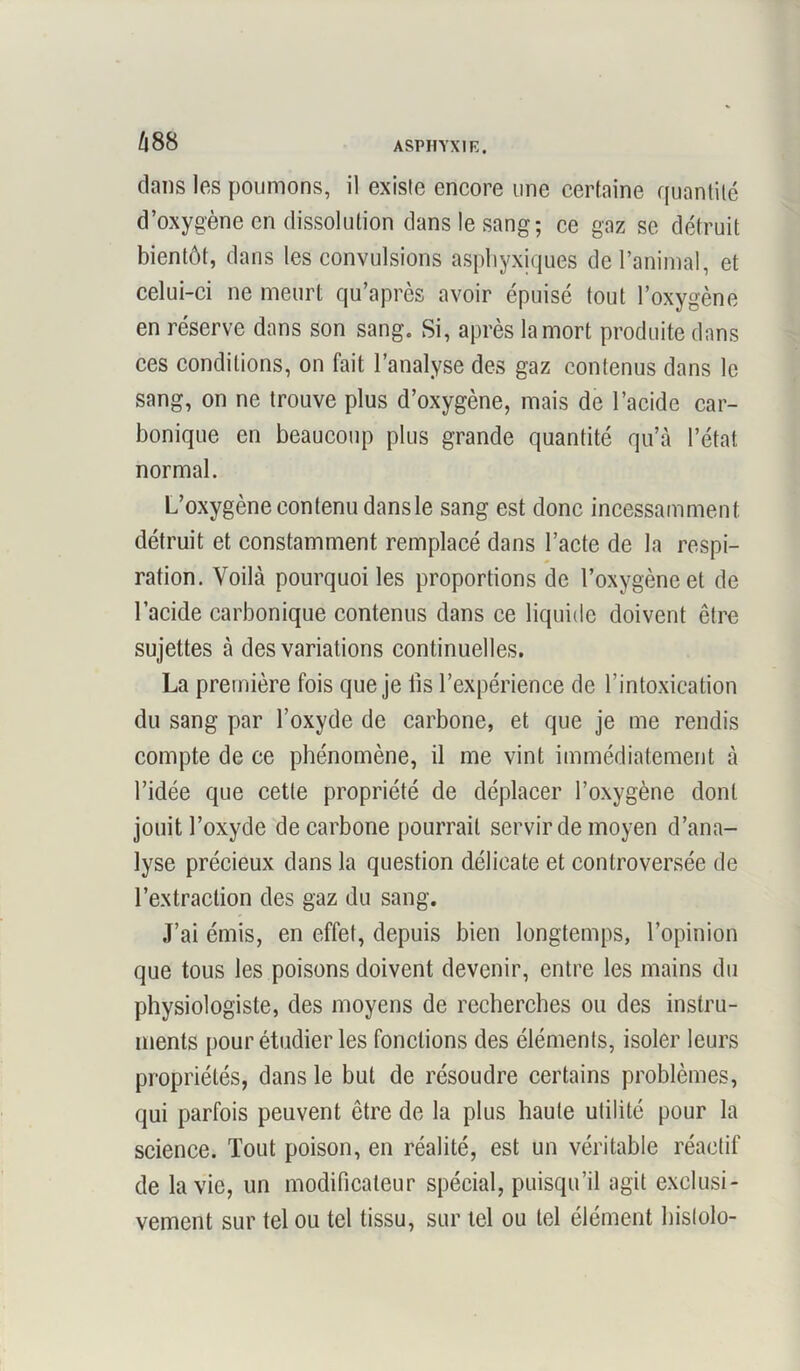 Z|88 dans les poumons, il existe encore une certaine quantité d’oxygène en dissolution dans le sang; ce gaz se détruit bientôt, dans les convulsions asphyxiques de l’animal, et celui-ci ne meurt qu’après avoir épuisé tout l’oxygène en réserve dans son sang. Si, après la mort produite dans ces conditions, on fait l’analyse des gaz contenus dans le sang, on ne trouve plus d’oxygène, mais de l’acide car- bonique en beaucoup plus grande quantité qu’à l’état normal. L’oxygène contenu dans le sang est donc incessamment détruit et constamment remplacé dans l’acte de la respi- ration. Voilà pourquoi les proportions de l’oxygène et de l’acide carbonique contenus dans ce liquide doivent être sujettes à des variations continuelles. La première fois que je iis l’expérience de l’intoxication du sang par l’oxyde de carbone, et que je me rendis compte de ce phénomène, il me vint immédiatement à l’idée que cette propriété de déplacer l’oxygène dont jouit l’oxyde de carbone pourrait servir de moyen d’ana- lyse précieux dans la question délicate et controversée de l’extraction des gaz du sang. J’ai émis, en effet, depuis bien longtemps, l’opinion que tous les poisons doivent devenir, entre les mains du physiologiste, des moyens de recherches ou des instru- ments pour étudier les fonctions des éléments, isoler leurs propriétés, dans le but de résoudre certains problèmes, qui parfois peuvent être de la plus haute utilité pour la science. Tout poison, en réalité, est un véritable réactif de la vie, un modificateur spécial, puisqu’il agit exclusi- vement sur tel ou tel tissu, sur tel ou tel élément hislolo-