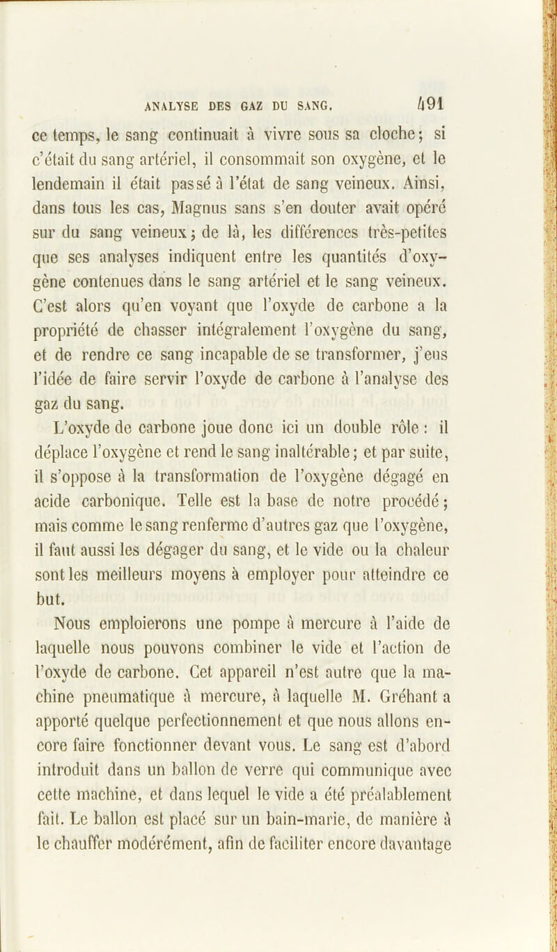 ANALYSE DES GAZ DU SANG. t\91 ce temps, le sang continuait à vivre sous sa cloche; si c’était du sang artériel, il consommait son oxygène, et le lendemain il était passé à l’état de sang veineux. Ainsi, dans tous les cas, Magnus sans s’en douter avait opéré sur du sang veineux; de là, les différences très-petites que ses analyses indiquent entre les quantités d’oxy- gène contenues dans le sang artériel et le sang veineux. C’est alors qu’en voyant que l’oxyde de carbone a la propriété de chasser intégralement l’oxygène du sang, et de rendre ce sang incapable de se transformer, j’eus l’idée de faire servir l’oxyde de carbone à l’analyse des gaz du sang. L’oxyde de carbone joue donc ici un double rôle : il déplace l’oxygène et rend le Sang inaltérable ; et par suite, il s’oppose à la transformation de l’oxygène dégagé en acide carbonique. Telle est la base de notre procédé ; mais comme le sang renferme d’autres gaz que l’oxygène, il faut aussi les dégager du sang, et le vide ou la chaleur sont les meilleurs moyens à employer pour atteindre ce but. Nous emploierons une pompe à mercure à l’aide de laquelle nous pouvons combiner le vide et l’action de l’oxyde de carbone. Cet appareil n’est autre que la ma- chine pneumatique à mercure, à laquelle M. Gréhant a apporté quelque perfectionnement et que nous allons en- core faire fonctionner devant vous. Le sang est d’abord introduit dans un ballon de verre qui communique avec cette machine, et dans lequel le vide a été préalablement fait. Le ballon est placé sur un bain-marie, de manière à le chauffer modérément, afin de faciliter encore davantage