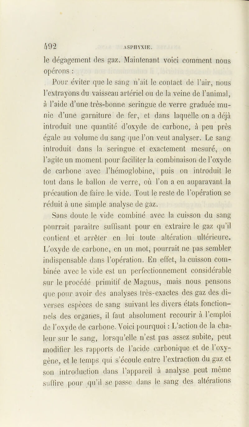 le dégagement des gaz. Maintenant voici comment nous opérons : Pour éviter que le sang n’ait le contact de l’air, nous l’extrayons du vaisseau artériel ou de la veine de l’animal, à l’aide d’une très-bonne seringue de verre graduée mu- nie d’une garniture de fer, et dans laquelle on a déjà introduit une quantité d’oxyde de carbone, à peu près égale au volume du sang que l’on veut analyser. Le sang introduit dans la seringue et exactement mesuré, on l’agite un moment pour faciliter la combinaison de l’oxyde de carbone avec l’hémoglobine, puis on introduit le tout dans le ballon de verre, où l’on a eu auparavant la précaution de faire le vide. Tout le reste de l’opération se réduit à une simple analyse de gaz. Sans doute le vide combiné avec la cuisson du sang pourrait paraître suffisant pour en extraire le gaz qu’il contient et arrêter en lui toute altération ultérieure. L'oxyde de carbone, en un mot, pourrait ne pas sembler indispensable dans l’opération. En effet, la cuisson com- binée avec le vide est un perfectionnement considérable sur le procédé primitif de Magnus, mais nous pensons que pour avoir des analyses très-exactes des gaz des di- verses espèces de sang suivant les divers états fonction- nels des organes, il faut absolument recourir à l’emploi de l’oxyde de carbone. Voici pourquoi : L’action de la cha- leur sur le sang, lorsqu’elle n’est pas assez subite, peut modifier les rapports de l’acide carbonique et de l’oxy- gène, et le temps qui s’écoule entre l’extraction du gaz et son introduction dans l’appareil à analyse peut même suffire pour qu’il se passe dans le sang des altérations