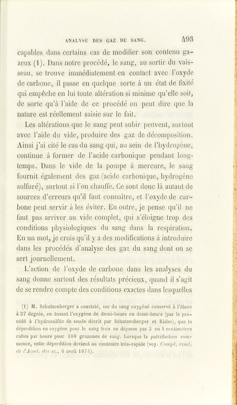 capables dans certains cas de modifier son contenu ga- zeux (1). Dans notre procédé, le sang, au sortir du vais- seau, se trouve immédiatement en contact avec l’oxyde de carbone, il passe en quelque sorte à un état de fixité qui empêche en lui toute altération si minime qu’elle soit, de sorte qu’à l’aide de ce procédé on peut dire que la nature est réellement saisie sur le fait. Les altérations que le sang peut subir peuvent, surtout avec l’aide du vide, produire des gaz de décomposition. Ainsi j’ai cité le cas du sang qui, au sein de rbydrogcne, continue à former de l’acide carbonique pendant long- temps. Dans le vide de la pompe à mercure, le sang fournit également des gaz (acide carbonique, hydrogène sulfuré), surtout si l’on chauffe. Ce sont donc là autant de sources d’erreurs qu’il faut connaître, et l’oxyde de car- bone peut servir à les éviter. En outre, je pense qu’il ne faut pas arriver au vide complet, qui s’éloigne trop des conditions physiologiques du sang dans la respiration. En un mot, je crois qu’il y a des modifications à introduire dans les procédés d’analyse des gaz du sang dont on se sert journellement. L’action de l’oxyde de carbone dans les analyses du sang donne surtout des résultats précieux, quand il s’agit de se rendre compte des conditions exactes dans lesquelles (1) M. Schutzenberger a constaté, sur du sang oxygéné conservé à l'étuve à 37 degrés, en dosant l’oxygène de demi-heure en demi-heure (par le pro- cédé à l’hydrosulfite de soude décrit par Schutzenberger et Risler), que la déperdition en oxygène pour le sang frais ne dépasse pas 3 ou A centimètres cubes par heure pour 100 grammes de sang. Lorsque la putréfaction com- mence, cette déperdition devient au contraire très-rapide (voy. Compt. rend, de l’Acad. des sc., G avril 187/i).