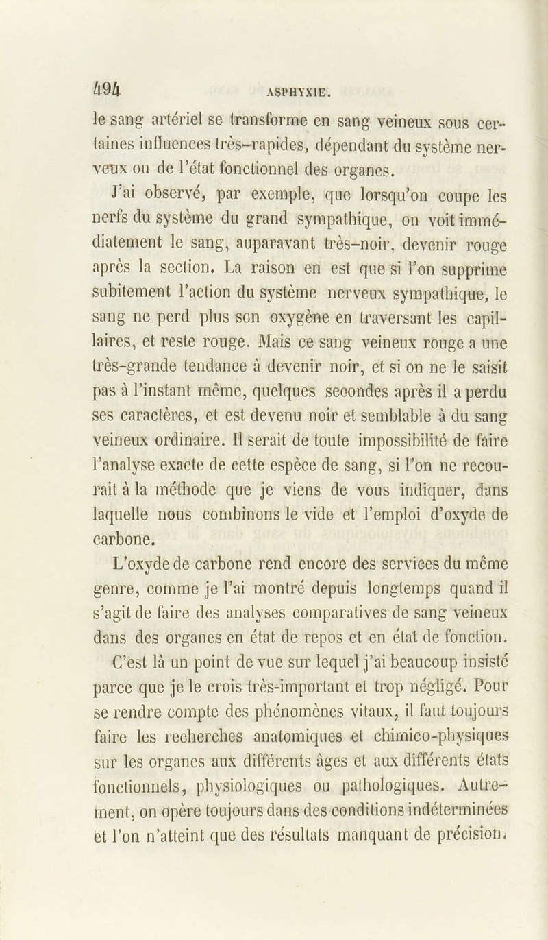 m le sang artériel se transforme en sang veineux sous cer- taines influences très-rapides, dépendant du système ner- veux ou de letat fonctionnel des organes. J’ai observé, par exemple, que lorsqu’on coupe les nerfs du système du grand sympathique, on voit immé- diatement le sang, auparavant très-noir, devenir rouge après la section. La raison en est que si l’on supprime subitement l’action du système nerveux sympathique, le sang ne perd plus son oxygène en traversant les capil- laires, et reste rouge. Mais ce sang veineux rouge a une très-grande tendance à devenir noir, et si on ne le saisit pas à l’instant même, quelques secondes après il a perdu ses caractères, et est devenu noir et semblable à du sang veineux ordinaire. Il serait de toute impossibilité de faire l’analyse exacte de cette espèce de sang, si l’on ne recou- rait à la méthode que je viens de vous indiquer, dans laquelle nous combinons le vide et l’emploi d’oxyde de carbone. L’oxyde de carbone rend encore des services du même genre, comme je l’ai montré depuis longtemps quand il s’agit de faire des analyses comparatives de sang veineux dans des organes en état de repos et en état de fonction. C’est Là un point de vue sur lequel j’ai beaucoup insisté parce que je le crois très-important et trop négligé. Pour se rendre compte des phénomènes vitaux, il faut toujours faire les recherches anatomiques et chimico-physiques sur les organes aux différents âges et aux différents états fonctionnels, physiologiques ou pathologiques. Autre- ment, on opère toujours dans des conditions indéterminées et l’on n’atteint que des résultats manquant de précision.