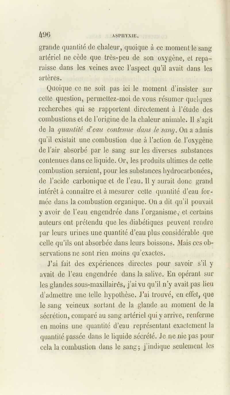 im grande quantité de chaleur, quoique à ce moment le sang artériel ne cède que très-peu de son oxygène, et repa- raisse dans les veines avec l’aspect qu’il avait dans les artères. Quoique ce ne soit pas ici le moment d’insister sur celte question, permettez-moi de vous résumer quelques recherches qui se rapportent directement à l’étude des combustions et de l’origine de la chaleur animale. 11 s’agit de la quantité d'eau contenue dans le sang. On a admis qu’il existait une combustion due à l’action de l’oxygène de l’air absorbé par le sang sur les diverses substances contenues dans ce liquide. Or, les produits ultimes de cette combustion seraient, pour les substances hydrocarbonées, de l’acide carbonique et de l’eau. 11 y aurait donc grand intérêt à connaître et à mesurer cette quantité d’eau for- mée dans la combustion organique. On a dit qu’il pouvait y avoir de l’eau engendrée dans l’organisme,- et certains auteurs ont prétendu que les diabétiques peuvent rendre par leurs urines une quantité d’eau plus considérable que celle qu’ils ont absorbée dans leurs boissons. Mais ces ob- servations ne sont rien moins qu’exactes. J’ai fait des expériences directes pour savoir s’il y avait de l’eau engendrée dans la salive. En opérant sur les glandes sous-maxillairés, j’ai vu qu’il n’y avait pas lieu d’admettre une telle hypothèse. J’ai trouvé, en effet, que le sang veineux sortant de la glande au moment de la sécrétion, comparé au sang artériel qui y arrive, renferme en moins une quantité d’eau représentant exactement la quantité passée dans le liquide sécrété. Je 11e nie pas pour cela la combustion dans le sang; j’indique seulement les