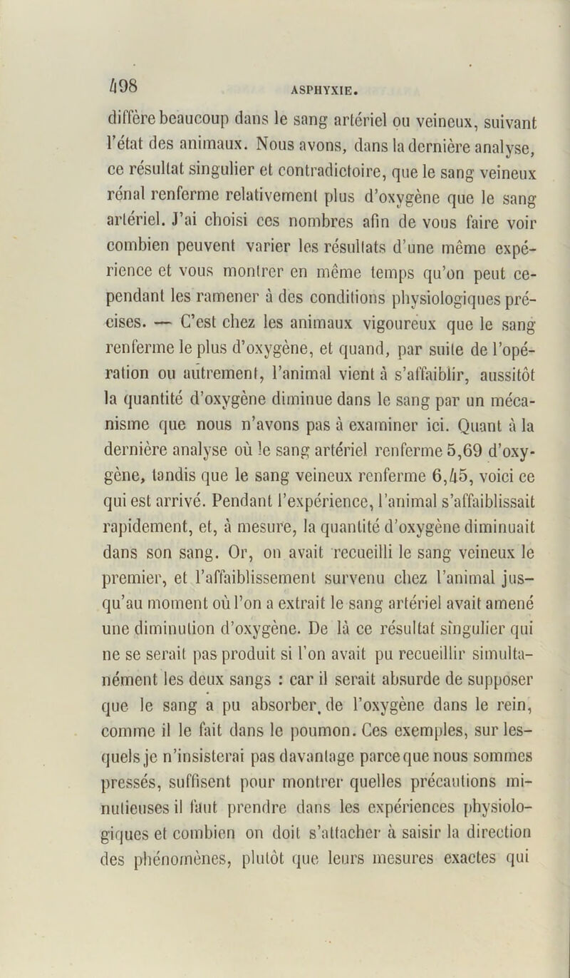 diffère beaucoup dans le sang artériel ou veineux, suivant l’état des animaux. Nous avons, dans la dernière analyse, ce résultat singulier et contradictoire, que le sang veineux rénal renferme relativement plus d’oxygène que le sang artériel. J’ai choisi ces nombres afin de vous faire voir combien peuvent varier les résultats d’une même expé- rience et vous montrer en même temps qu’on peut ce- pendant les ramener à des conditions physiologiques pré- cises. — C’est chez les animaux vigoureux que le sang renferme le plus d’oxygène, et quand, par suite de l’opé- ration ou autrement, l’animal vient à s’affaiblir, aussitôt la quantité d’oxygène diminue dans le sang par un méca- nisme que nous n’avons pas à examiner ici. Quant à la dernière analyse où le sang artériel renferme 5,69 d’oxy- gène, tandis que le sang veineux renferme 6,ù5, voici ce qui est arrivé. Pendant l’expérience, l’animal s’affaiblissait rapidement, et, à mesure, la quantité d’oxygène diminuait dans son sang. Or, on avait recueilli le sang veineux le premier, et l’affaiblissement survenu chez l’animal jus- qu’au moment où l’on a extrait le sang artériel avait amené une diminution d’oxygène. De là ce résultat singulier qui ne se serait pas produit si l’on avait pu recueillir simulta- nément les deux sangs : car il serait absurde de supposer que le sang a pu absorber.de l’oxygène dans le rein, comme il le fait dans le poumon. Ces exemples, sur les- quels je n’insisterai pas davantage parcequenous sommes pressés, suffisent pour montrer quelles précautions mi- nutieuses il faut prendre dans les expériences physiolo- giques et combien on doit s’attacher à saisir la direction des phénomènes, plutôt que leurs mesures exactes qui