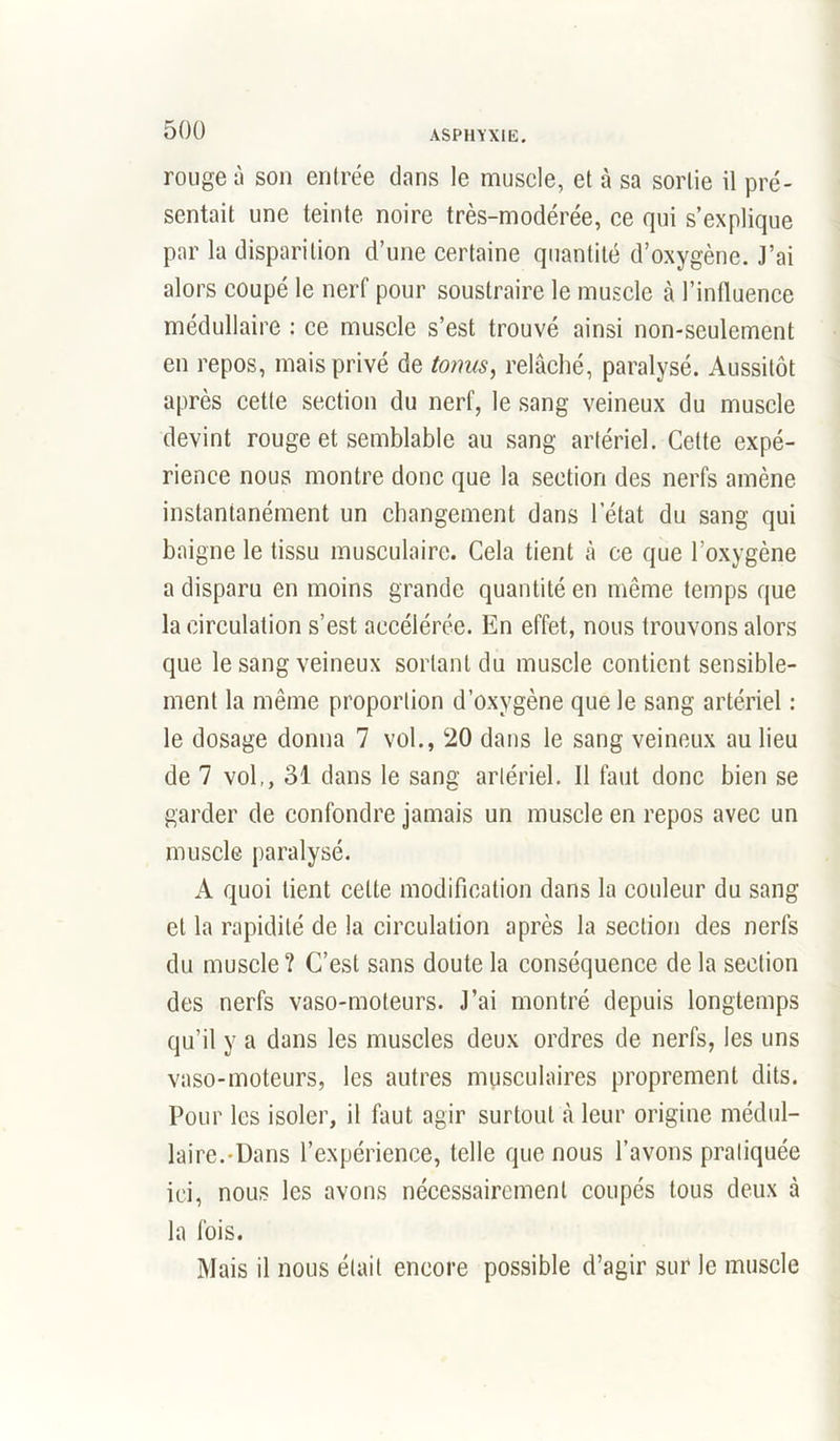 rouge à sou entrée dans le muscle, et à sa sortie il pré- sentait une teinte noire très-modérée, ce qui s’explique par la disparition d’une certaine quantité d’oxygène. J’ai alors coupé le nerf pour soustraire le muscle à l’influence médullaire : ce muscle s’est trouvé ainsi non-seulement en repos, mais privé de tonus, relâché, paralysé. Aussitôt après cette section du nerf, le sang veineux du muscle devint rouge et semblable au sang artériel. Cette expé- rience nous montre donc que la section des nerfs amène instantanément un changement dans l’état du sang qui baigne le tissu musculaire. Cela tient à ce que l’oxygène a disparu en moins grande quantité en même temps que la circulation s’est accélérée. En effet, nous trouvons alors que le sang veineux sortant du muscle contient sensible- ment la même proportion d’oxygène que le sang artériel : le dosage donna 7 vol., 20 dans le sang veineux au lieu de 7 vol,, 31 dans le sang artériel. Il faut donc bien se garder de confondre jamais un muscle en repos avec un muscle paralysé. A quoi tient celte modification dans la couleur du sang et la rapidité de la circulation après la section des nerfs du muscle? C’est sans doute la conséquence de la section des nerfs vaso-moteurs. J’ai montré depuis longtemps qu’il y a dans les muscles deux ordres de nerfs, les uns vaso-moteurs, les autres musculaires proprement dits. Pour les isoler, il faut agir surtout à leur origine médul- laire.-Dans l’expérience, telle que nous l’avons pratiquée ici, nous les avons nécessairement coupés tous deux à la fois. Mais il nous était encore possible d’agir sur le muscle