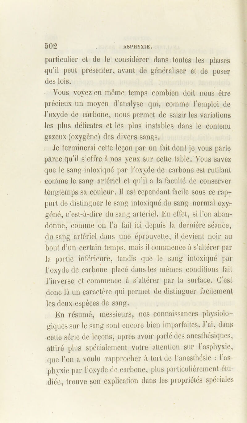 particulier et de le considérer dans toutes les phases qu’il peut présenter, avant de généraliser et de poser des lois. Vous voyez en même temps combien doit nous être précieux un moyen d’analyse qui, comme l’emploi de l’oxyde de carbone, nous permet de saisir les variations les plus délicates et les plus instables dans le contenu gazeux (oxygène) des divers sangs. Je terminerai cette leçon par un fait dont je vous parle parce qu’il s’offre à nos yeux sur cette table. Vous savez que le sang intoxiqué par l’oxyde de carbone est rutilant comme le sang artériel et qu’il a la faculté de conserver longtemps sa couleur. 11 est cependant facile sous ce rap- port de distinguer le sang intoxiqué du sang normal oxy- géné, c’est-à-dire du sang artériel. En effet, si l’on aban- donne, comme on l’a fait ici depuis la dernière séance, du sang artériel dans une éprouvette, il devient noir au bout d’un certain temps, mais il commence à s’altérer par la partie inférieure, tandis que le sang intoxiqué par l’oxyde de carbone placé dans les mêmes conditions fait l’inverse et commence à s’altérer par la surface. C’est donc là un caractère qui permet de distinguer facilement les deux espèces de sang. En résumé, messieurs, nos connaissances physiolo- giques sur le sang sont encore bien imparfaites. J’ai, dans celle série de leçons, après avoir parlé des anesthésiques, attiré plus spécialement votre attention sur l’asphyxie, que l’on a voulu rapprocher à tort de l’anesthésie : l’as- phyxie par l’oxyde de carbone, plus particulièrement étu- diée, trouve son explication dans les propriétés spéciales