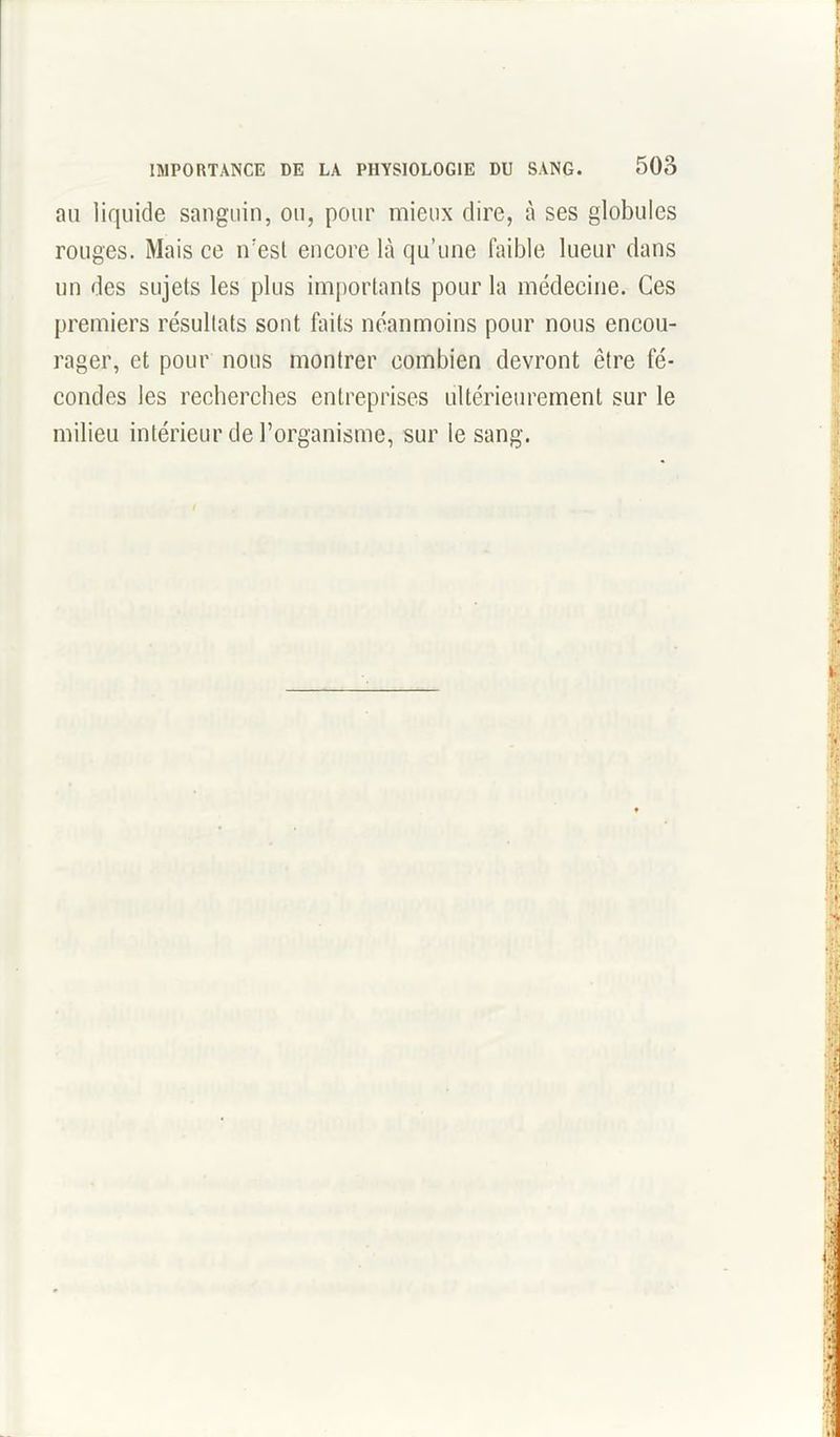 au liquide sanguin, ou, pour mieux dire, à ses globules rouges. Mais ce n’est encore là qu’une faible lueur dans un des sujets les plus importants pour la médecine. Ces premiers résultats sont faits néanmoins pour nous encou- rager, et pour nous montrer combien devront être fé- condes les recherches entreprises ultérieurement sur le milieu intérieur de l’organisme, sur le sang.