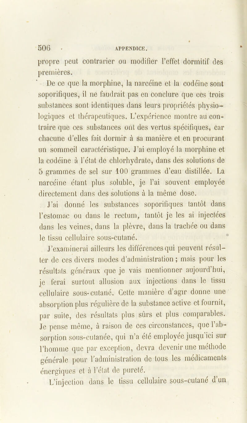 propre peut contrarier ou modifier l’effet dormitif des premières. De ce que la morphine, la narcéine et la codéine sont soporifiques, il ne faudrait pas en conclure que ces trois substances sont identiques dans leurs propriétés physio- logiques et thérapeutiques. L’expérience montre au con- traire que ces substances ont des vertus spécifiques, car chacune d’elles fait dormir à sa manière et en procurant un sommeil caractéristique. J’ai employé la morphine et la codéine à l’état de chlorhydrate, dans des solutions de 5 grammes de sel sur 100 grammes d’eau distillée. La narcéine étant plus soluble, je l’ai souvent employée directement dans des solutions à la même dose. J’ai donné les substances soporifiques tantôt dans l’estomac ou dans le rectum, tantôt je les ai injectées dans les veines, dans la plèvre, dans la trachée ou dans le tissu cellulaire sous-cutané. J’examinerai ailleurs les différences qui peuvent résul- ter de ces divers modes d’administration ; mais pour les résultats généraux que je vais mentionner aujourd’hui, je ferai surtout allusion aux injections dans le tissu cellulaire sous-cutané. Cette manière d’agir donne une absorption plus régulière de la substance active et fournit, par suite, des résultats plus sûrs et plus comparables. Je pense même, à raison de ces circonstances, que l’ab- sorption sous-cutanée, qui n’a été employée jusqu ici sur l’homme que par exception, devra devenir une méthode générale pour l'administration de tous les médicaments énergiques et à l’état de pureté. L’injection dans le tissu cellulaire sous-cutané d’un