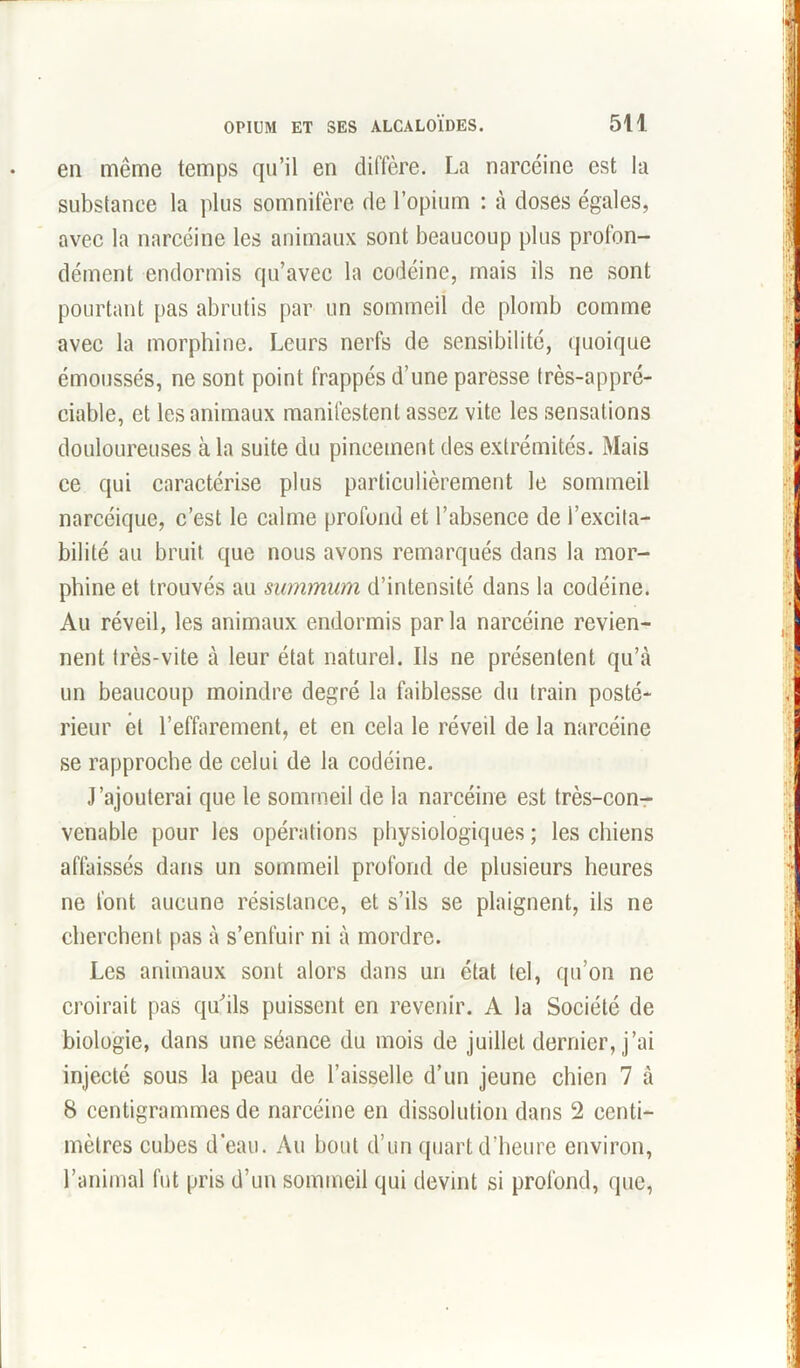 en même temps qu’il en diffère. La narcéinc est la substance la plus somnifère de l’opium : à doses égales, avec la narcéine les animaux sont beaucoup plus profon- dément endormis qu’avec la codéine, mais ils ne sont pourtant pas abrutis par un sommeil de plomb comme avec la morphine. Leurs nerfs de sensibilité, quoique émoussés, ne sont point frappés d’une paresse très-appré- ciable, et les animaux manifestent assez vite les sensations douloureuses à la suite du pincement des extrémités. Mais ce qui caractérise plus particulièrement le sommeil narcéique, c’est le calme profond et l’absence de l’excita- bilité au bruit que nous avons remarqués dans la mor- phine et trouvés au summum d’intensité dans la codéine. Au réveil, les animaux endormis parla narcéine revien- nent très-vite à leur état naturel. Ils ne présentent qu’à un beaucoup moindre degré la faiblesse du train posté- rieur et l’effarement, et en cela le réveil de la narcéine se rapproche de celui de la codéine. J’ajouterai que le sommeil de la narcéine est très-con- venable pour les opérations physiologiques; les chiens affaissés dans un sommeil profond de plusieurs heures ne font aucune résistance, et s’ils se plaignent, ils ne cherchent pas à s’enfuir ni à mordre. Les animaux sont alors dans un état tel, qu’on ne croirait pas qu'ils puissent en revenir. A la Société de biologie, dans une séance du mois de juillet dernier, j’ai injecté sous la peau de l’aisselle d’un jeune chien 7 à 8 centigrammes de narcéine en dissolution dans 2 centi- mètres cubes d’eau. Au bout d’un quart d’heure environ, l’animal fut pris d’un sommeil qui devint si profond, que,