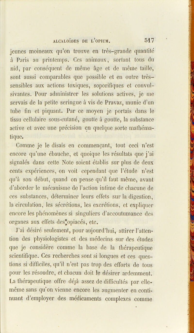 jeunes moineaux qu’on trouve en très-grande quantité à Paris au printemps. Ces animaux, sortant tous du nid, par conséquent de même âge et de même taille, sont aussi comparables que possible et en outre très- sensibles aux actions toxiques, soporifiques et convul- sivantes. Pour administrer les solutions actives, je me servais de la petite seringue à vis de Pravaz, munie d’un tube fin et piquant. Par ce moyen je portais dans le tissu cellulaire sous-cutané, goutte à goutte, la substance active et avec une précision en quelque sorte mathéma- tique. Comme je le disais en commençant, tout ceci n’est encore qu’une ébauche, et quoique les résultats que j’ai signalés dans cette Note soient établis sur plus de deux cents expériences, on voit cependant que l’étude n’est qu’à son début, quand on pense qu’il faut même, avant d’aborder le mécanisme de l’action intime de chacune de ces substances, déterminer leurs effets sur la digestion, la circulation, les sécrétions, les excrétions, et expliquer encore les phénomènes si singuliers d’accoutumance des organes aux effets des'opiacés, etc. J’ai désiré seulement, pour aujourd’hui, attirer l'atten- tion des physiologistes et des médecins sur des études que je considère comme la base de la thérapeutique scientifique. Ces recherches sont si longues et ces ques- tions si difficiles, qu’il n’est pas trop des efforts de tous pour les résoudre, et chacun doit le désirer ardemment. La thérapeutique offre déjà assez de difficultés par elle- même sans qu’on vienne encore les augmenter en conti- nuant d’employer des médicaments complexes comme