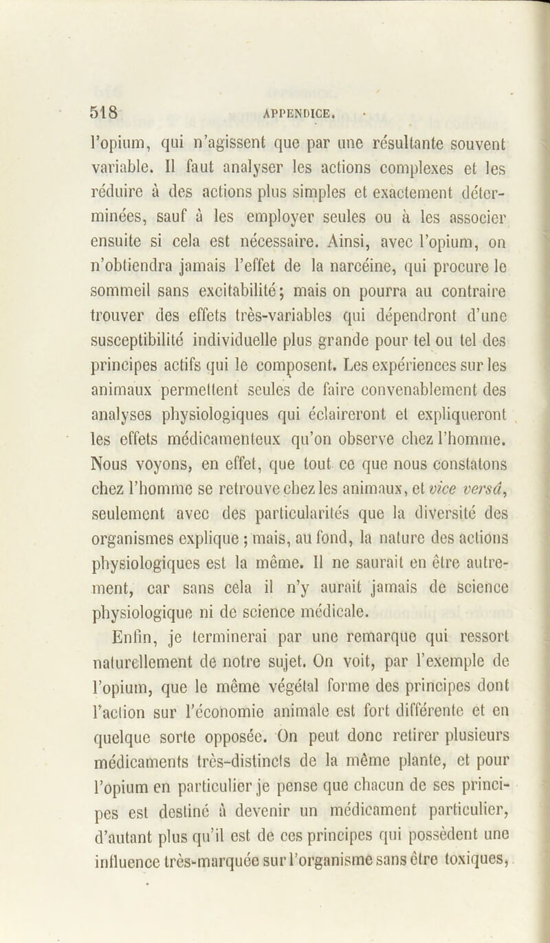 l’opium, qui n’agissent que par une résultante souvent variable. Il faut analyser les actions complexes et les réduire à des actions plus simples et exactement déter- minées, sauf à les employer seules ou à les associer ensuite si cela est nécessaire. Ainsi, avec l’opium, on n’obtiendra jamais l’effet de la narcéine, qui procure le sommeil sans excitabilité ; mais on pourra au contraire trouver des effets très-variables qui dépendront d’une susceptibilité individuelle plus grande pour tel ou tel des principes actifs qui le composent. Les expériences sur les animaux permettent seules de faire convenablement des analyses physiologiques qui éclaireront et expliqueront les effets médicamenteux qu’on observe chez l’homme. Nous voyons, en effet, que tout ce que nous constatons chez l’homme se retrouve chez les animaux, et vice versa, seulement avec des particularités que la diversité des organismes explique ; mais, au fond, la nature des actions physiologiques est la même. Il ne saurait en être autre- ment, car sans cela il n’y aurait jamais de science physiologique ni de science médicale. Enfin, je terminerai par une remarque qui ressort naturellement de notre sujet. On voit, par l’exemple de l’opium, que le même végétal forme des principes dont raction sur l’économie animale est fort différente et en quelque sorte opposée. On peut donc retirer plusieurs médicaments très-distincts de la même plante, et pour l’opium en particulier je pense que chacun de ses princi- pes est destiné à devenir un médicament particulier, d’autant plus qu’il est de ces principes qui possèdent une inlluenoe très-marquée sur l’organisme sans être toxiques,