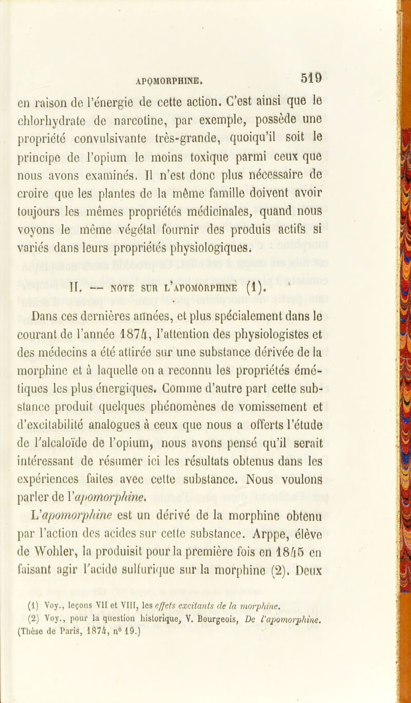 APOMORPHINE. 510 en raison de l’énergie de cette action. C’est ainsi que le chlorhydrate de narcoline, par exemple, possède une propriété convulsivante très-grande, quoiqu’il soit le principe de l’opium le moins toxique parmi ceux que nous avons examinés. Il n’est donc plus nécessaire de croire que les plantes de la même famille doivent avoir toujours les mêmes propriétés médicinales, quand nous voyons le même végétal fournir des produis actifs si variés dans leurs propriétés physiologiques. II. — NOTE SUR L’APOMORPHINE (1). Dans ces dernières années, et plus spécialement dans le courant de l’année 1874, l’attention des physiologistes et des médecins a été attirée sur une substance dérivée de la morphine et à laquelle on a reconnu les propriétés émé- tiques les plus énergiques. Comme d’autre part cette sub- stance produit quelques phénomènes de vomissement et d’excitabilité analogues à ceux que nous a offerts l’étude de l'alcaloïde de l’opium, nous avons pensé qu’il serait intéressant de résumer ici les résultats obtenus dans les expériences faites avec cette substance. Nous voulons parler de Yapomorphine. Vapomorphine est un dérivé de la morphine obtenu par l’action des acides sur celte substance. Arppe, élève de Wohler, la produisit pour la première fois en 18^5 en faisant agir l'acide sulfurique sur la morphine (2). Deux (1) Voy., leçons VII et VIII, les effets excitants de la morphine. (2) Voy., pour la question historique, V. Bourgeois, De ïapomorphine. (Thèse de Paris, 1$74, n°19.)