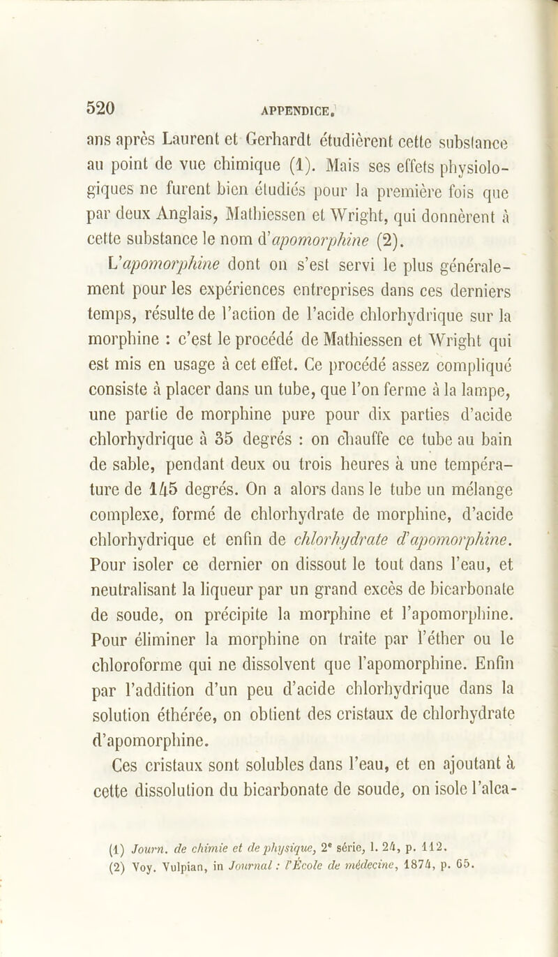 ans après Laurent et Gerhardt étudièrent cette substance au point de vue chimique (1). Mais ses effets physiolo- giques ne furent bien étudiés pour la première fois que par deux Anglais, Mathiessen et Wright, qui donnèrent à cette substance le nom d'apomorphine (2). Vapomorphine dont on s’est servi le plus générale- ment pour les expériences entreprises dans ces derniers temps, résulte de l’action de l’acide chlorhydrique sur la morphine : c’est le procédé de Mathiessen et Wright qui est mis en usage à cet effet. Ce procédé assez compliqué consiste à placer dans un tube, que l’on ferme à la lampe, une partie de morphine pure pour dix parties d’acide chlorhydrique à 35 degrés : on chauffe ce tube au bain de sable, pendant deux ou trois heures à une tempéra- ture de 145 degrés. On a alors dans le tube un mélange complexe, formé de chlorhydrate de morphine, d’acide chlorhydrique et enfin de chlorhydrate d'apomorphine. Pour isoler ce dernier on dissout le tout dans l’eau, et neutralisant la liqueur par un grand excès de bicarbonate de soude, on précipite la morphine et l’apomorphine. Pour éliminer la morphine on traite par l’éther ou le chloroforme qui ne dissolvent que l’apomorphine. Enfin par l’addition d’un peu d’acide chlorhydrique dans la solution éthérée, on obtient des cristaux de chlorhydrate d’apomorphine. Ces cristaux sont solubles dans l’eau, et en ajoutant à cette dissolution du bicarbonate de soude, on isole l’alca- (1) Jourri. de chimie et de physique, 2e série, 1. 24, p. 112. (2) Voy. Vulpian, in Journal : l’École de médecine, 1874, p. G5.