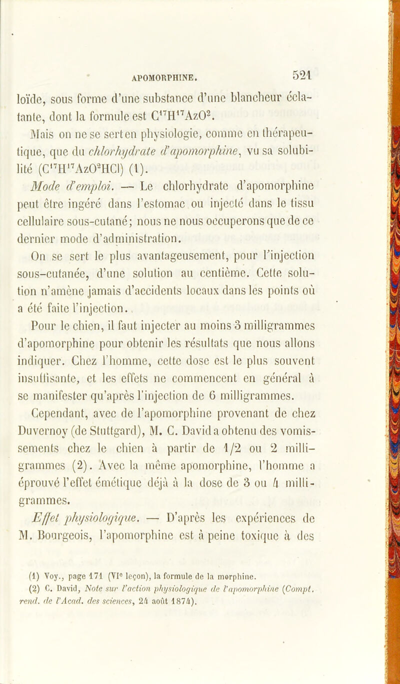 loïcle, sous forme d’une substance d’une blancheur écla- tante, dont la formule est C,7H17Az01 2. Mais on ne se sert en physiologie, comme en thérapeu- tique, que du chlorhydrate d!apomorphine, vu sa solubi- lité (C,7Hl7Az02HCI) (l). Mode d’emploi. — Le chlorhydrate d’apomorphine peut être ingéré dans l’estomac ou injecté dans le tissu cellulaire sous-cutané; nous ne nous occuperons que de ce dernier mode d’administration. On se sert le plus avantageusement, pour l’injection sous-cutanée, d’une solution au centième. Cette solu- tion n’amène jamais d’accidents locaux dans les points où a été faite l’injection. Pour le chien, il faut injecter au moins 3 milligrammes d’apomorphine pour obtenir les résultats que nous allons indiquer. Chez l’homme, cette dose est le plus souvent insuffisante, et les effets ne commencent en général à se manifester qu’après l’injection de 6 milligrammes. Cependant, avec de l’apomorphine provenant de chez Duvernoy (de Stuttgard), M. C. David a obtenu des vomis- sements chez le chien à partir de 1/2 ou 2 milli- grammes (2). Avec la même apomorphine, l’homme a éprouvé l’effet émétique déjà à la dose de 3 ou l\ milli- grammes. Effet physiologique. — D’après les expériences de M. Bourgeois, l’apomorphinc est à peine toxique à des (1) Voy., page 171 (VI0 leçon), la formule de la morphine. (2) C. David, Note sur l’action physiologique de Vapomorphine (Compt, rend, de VAcad, des sciences, 2k août 1871).