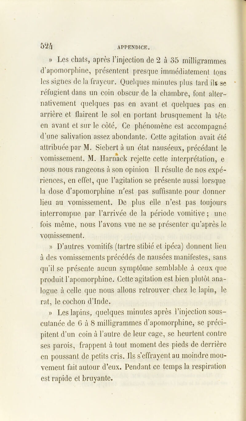 m » Les chats, après l’injection de 2 à 35 milligrammes d’apomorphine, présentent presque immédiatement tous les signes de la frayeur. Quelques minutes plus tard ils se réfugient dans un coin obscur de la chambre, font alter- nativement quelques pas en avant et quelques pas en arrière et Haïrent le sol en portant brusquement la tête en avant et sur le côté. Ce phénomène est accompagné d’une salivation assez abondante. Cette agitation avait été attribuée par M. Siebert à un état nauséeux, précédant le vomissement. M. Harnack rejette cette interprétation, e nous nous rangeons à son opinion II résulte de nos expé- riences, en effet, que l’agitation se présente aussi lorsque la dose d’apomorphine m'est pas suffisante pour donner lieu au vomissement. De plus elle n’est pas toujours interrompue par l’arrivée de la période vomitive ; une fois même, nous l’avons vue ne se présenter qu’après le vomissement. » D’autres vomitifs (tartre stibié et ipéca) donnent lieu à des vomissements précédés de nausées manifestes, sans qu’il se présente aucun symptôme semblable à ceux que produit l’apomorphine. Cette agitation est bien plutôt ana- logue à celle que nous allons retrouver chez le lapin, le rat, le cochon d’Inde. » Les lapins, quelques minutes après l’injection sous- cutanée de G à 8 milligrammes d’apomorphine, se préci- pitent d’un coin à l’autre de leur cage, se heurtent contre ses parois, frappent cà tout moment des pieds de derrière en poussant de petits cris. Ils s’effrayent au moindre mou- vement fait autour d’eux. Pendant ce temps la respiration est rapide et bruyante.