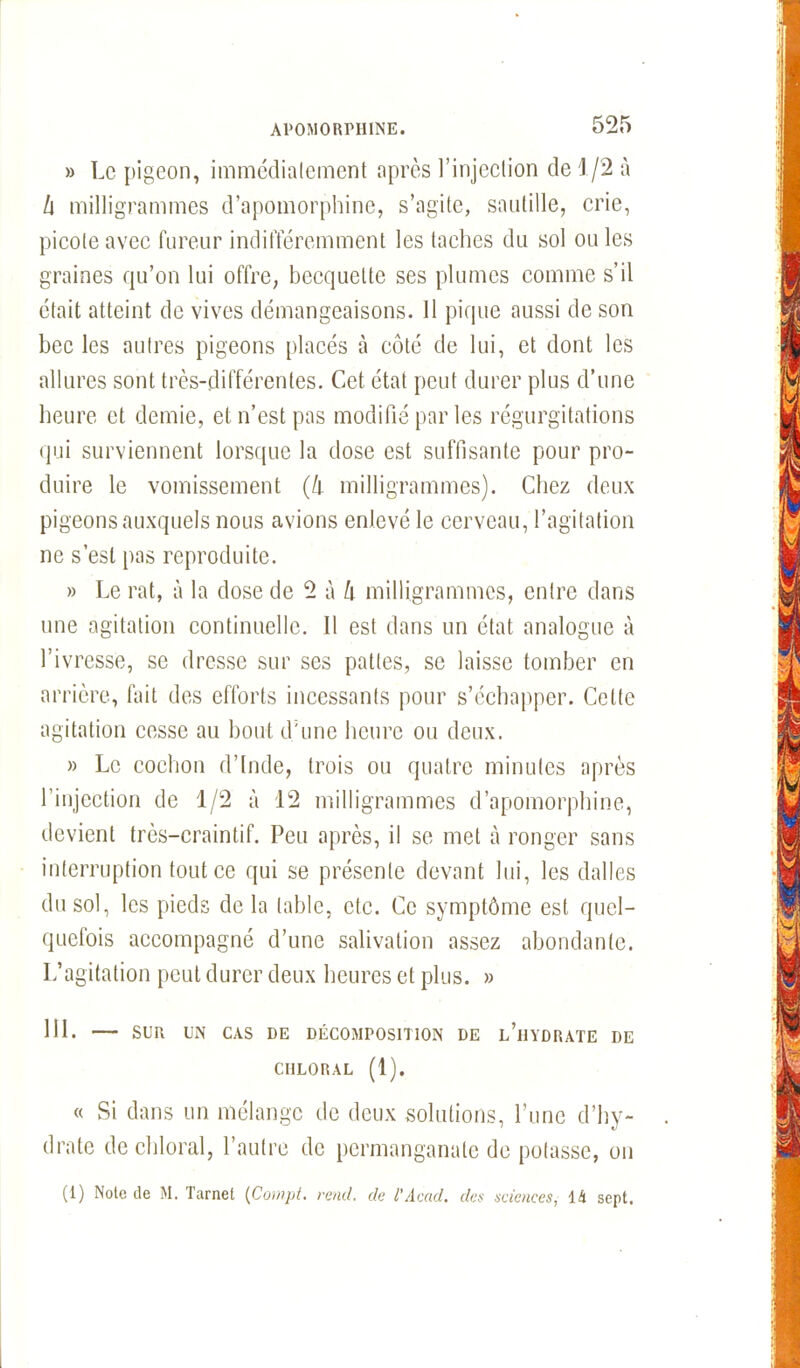 » Le pigeon, immédiatement après l’injection de 1/2 à h milligrammes d’apomorphine, s’agite, sautille, crie, picote avec fureur indifféremment les taches du sol ou les graines qu’on lui offre, becquette ses plumes comme s’il était atteint de vives démangeaisons. 11 pique aussi de son bec les autres pigeons placés à côté de lui, et dont les allures sont très-différentes. Cet état peut durer plus d’une heure et demie, et n’est pas modifié par les régurgitations qui surviennent lorsque la dose est suffisante pour pro- duire le vomissement (h milligrammes). Chez deux pigeons auxquels nous avions enlevé le cerveau, l’agitation ne s’est pas reproduite. » Le rat, à la dose de 2 à h milligrammes, entre dans une agitation continuelle. Il est dans un état analogue à l’ivresse, se dresse sur ses pattes, se laisse tomber en arrière, fait des efforts incessants pour s’échapper. Cette agitation cesse au bout d'une heure ou deux. » Le cochon d’Inde, trois ou quatre minutes après l’injection de 1/2 à 12 milligrammes d’apomorphine, devient très-craintif. Peu après, il se met à ronger sans interruption tout ce qui se présente devant lui, les dalles du sol, les pieds de la table, etc. Ce symptôme est quel- quefois accompagné d’une salivation assez abondante. L’agitation peut durer deux heures et plus. » 111. SUR UN CAS DE DÉCOMPOSITION DE l’iIYDRATE DE CHLORAL (1). « Si dans un mélange de deux solutions, l’une d’hy- drate de chloral, l’autre de permanganate de potasse, on (1) Note de M. Tarnel (Compt. rend, de l'Acad. des sciences, là sept.