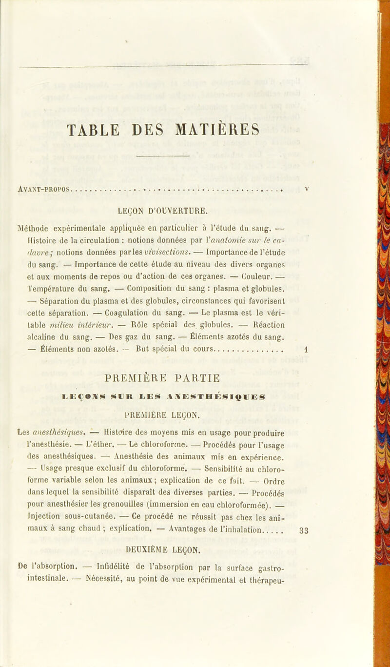 TABLE DES MATIERES Av ANT-PROPOS V LEÇON D’OUVERTURE. Méthode expérimentale appliquée en particulier à l’étude du sang. — Histoire de la circulation : notions données par Vanatomie sur le ca- davre; notions données parles vivisections.— Importance de l’étude du sang. — Importance de cette étude au niveau des divers organes et aux moments de repos ou d’action de ces organes. — Couleur. — Température du sang. — Composition du sang: plasma et globules. — Séparation du plasma et des globules, circonstances qui favorisent cette séparation. — Coagulation du sang. — Le plasma est le véri- table milieu intérieur. — Rôle spécial des globules. — Réaction alcaline du sang. — Des gaz du sang. — Éléments azotés du sang. — Éléments non azotés. — But spécial du cours 1 PREMIÈRE PARTIE EEÇOWS SUS IjES AXESTUÉSlÿlJES PREMIÈRE LEÇON. Les anesthésiques. — Histoire des moyens mis en usage pour produire l’anesthésie. — L’éther. — Le chloroforme. — Procédés pour l’usage des anesthésiques. — Anesthésie des animaux mis en expérience. — Usage presque exclusif du chloroforme. — Sensibilité au chloro- forme variable selon les animaux; explication de ce fait. — Ordre dans lequel la sensibilité disparaît des diverses parties. — Procédés pour anesthésier les grenouilles (immersion en eau chloroformée). Injection sous-cutanée. — Ce procédé ne réussit pas chez les ani- maux à sang chaud ; explication. — Avantages de l’inhalation 33 DEUXIÈME LEÇON. De l’absorption. — Infidélité de l’absorption par la surface gastro- intestinale. — Nécessité, au point de vue expérimental et thérapeu-