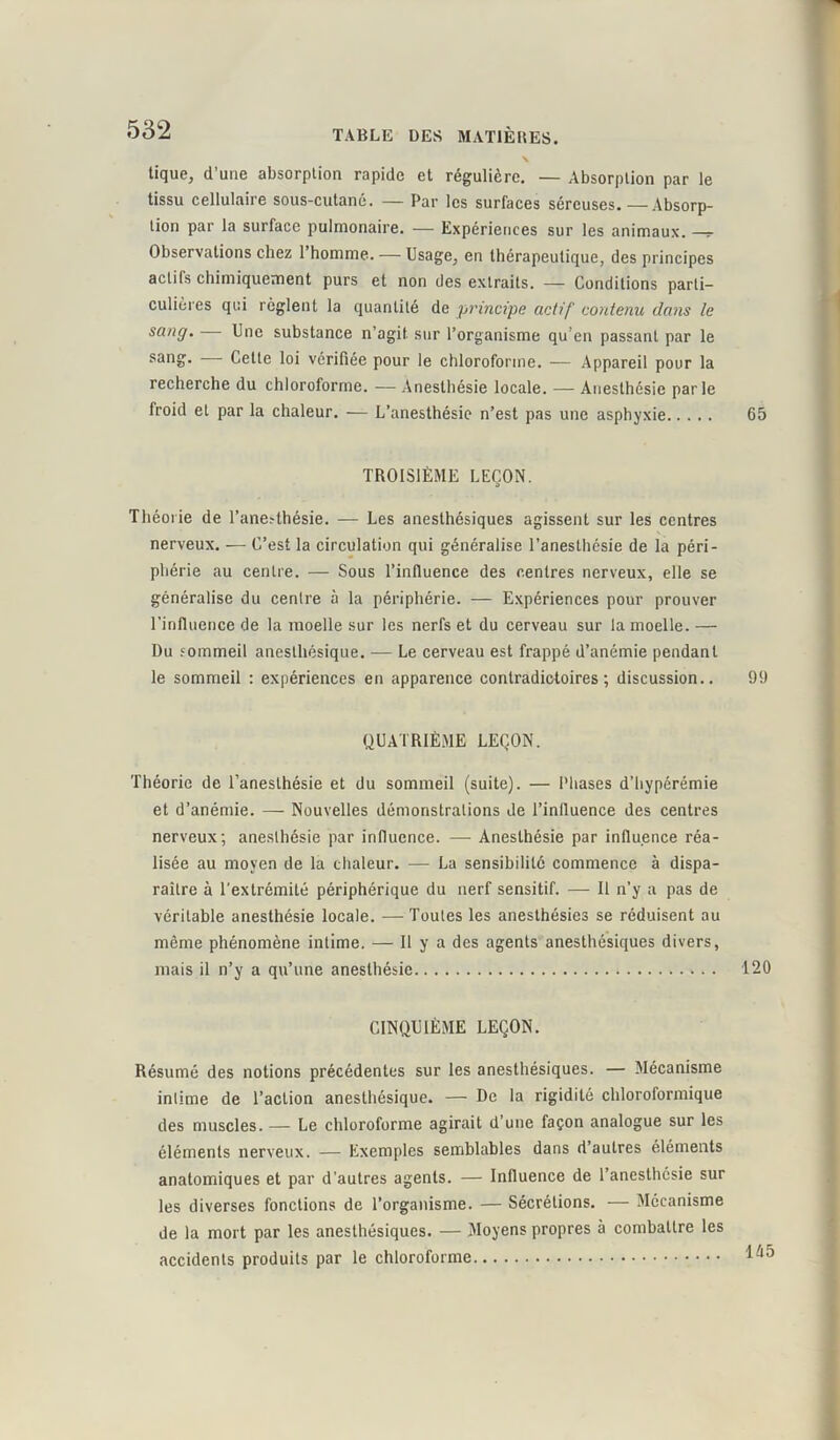 tique, d’une absorption rapide et régulière. — Absorption par le tissu cellulaire sous-cutané. — Par les surfaces séreuses.—Absorp- tion par la surface pulmonaire. — Expériences sur les animaux. Observations chez 1 homme. — Usage, en thérapeutique, des principes actifs chimiquement purs et non des extraits. — Conditions parti- culières qui règlent la quantité de principe actif' contenu clans le sang. Une substance n’agit sur l’organisme qu’en passant par le sang. Cette loi vérifiée pour le chloroforme. — Appareil pour la recherche du chloroforme. — Anesthésie locale. — Anesthésie parle froid et par la chaleur. — L’anesthésie n’est pas une asphyxie 65 TROISIÈME LEÇON. Théorie de l’ane?thésie. — Les anesthésiques agissent sur les centres nerveux. — C’est la circulation qui généralise l’anesthésie de la péri- phérie au centre. — Sous l’influence des centres nerveux, elle se généralise du centre à la périphérie. — Expériences pour prouver l'influence de la moelle sur les nerfs et du cerveau sur la moelle. — Du sommeil anesthésique. — Le cerveau est frappé d’anémie pendant le sommeil : expériences en apparence contradictoires; discussion.. 99 QUATRIÈME LEÇON. Théorie de l’anesthésie et du sommeil (suite). — Phases d'hyperémie et d’anémie. — Nouvelles démonstrations de l’influence des centres nerveux; anesthésie par influence. — Anesthésie par influence réa- lisée au moyen de la chaleur. — La sensibilité commence à dispa- raître à l’extrémité périphérique du nerf sensitif. — Il n’y a pas de véritable anesthésie locale. —Toutes les anesthésies se réduisent au même phénomène intime. — Il y a des agents anesthésiques divers, mais il n’y a qu’une anesthésie 120 CINQUIÈME LEÇON. Résumé des notions précédentes sur les anesthésiques. — Mécanisme intime de l’action anesthésique. — De la rigidité chloroformique des muscles. — Le chloroforme agirait d’une façon analogue sur les éléments nerveux. — Exemples semblables dans d autres éléments anatomiques et par d’autres agents. — Influence de l’anesthcsie sur les diverses fonctions de l’organisme. — Sécrétions. — Mécanisme de la mort par les anesthésiques. — Moyens propres à combattre les accidents produits par le chloroforme