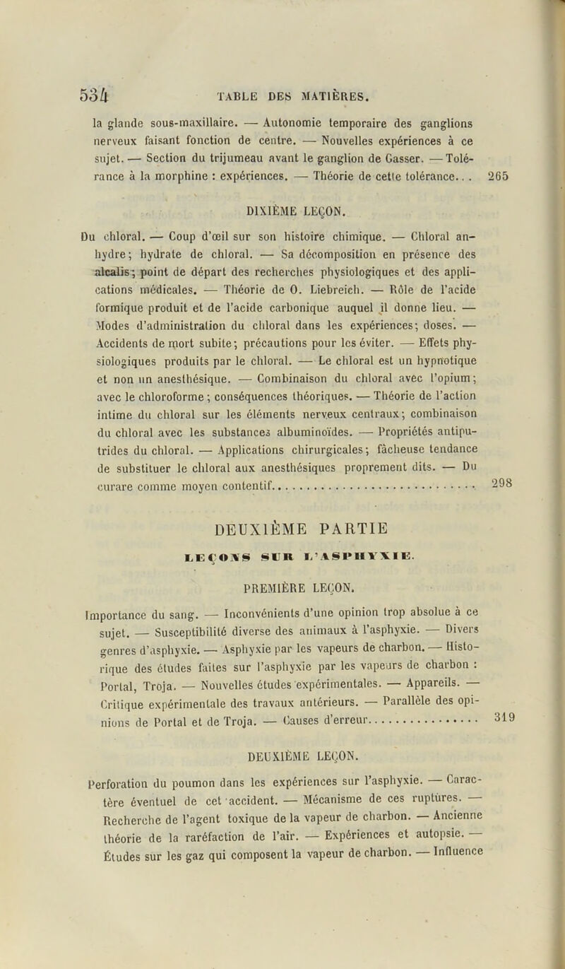 la glande sous-maxillaire. — Autonomie temporaire des ganglions nerveux faisant fonction de centre. — Nouvelles expériences à ce sujet. — Section du trijumeau avant le ganglion de Casser. —Tolé- rance à la morphine : expériences. — Théorie de cetle tolérance.. . 265 DIXIÈME LEÇON. Du chloral. — Coup d’œil sur son histoire chimique. — Chloral an- hydre ; hydrate de chloral. — Sa décomposition en présence des alcalis; point de départ des recherches physiologiques et des appli- cations médicales. — Théorie de 0. Liebreich. — Rôle de l’acide formique produit et de l’acide carbonique auquel il donne lieu. — Modes d’administration du chloral dans les expériences; doses. — Accidents de mort subite; précautions pour les éviter. — Effets phy- siologiques produits par le chloral. — Le chloral est un hypnotique et non un anesthésique. — Combinaison du chloral avec l’opium ; avec le chloroforme ; conséquences théoriques. — Théorie de l’action intime du chloral sur les éléments nerveux centraux; combinaison du chloral avec les substances albuminoïdes. — Propriétés antipu- trides du chloral. — Applications chirurgicales; fâcheuse tendance de substituer le chloral aux anesthésiques proprement dits. — Du curare comme moyen contentif.. DEUXIÈME PARTIE IdECOïUS §l’R l'ASPHYXIB. PREMIÈRE LEÇON. Importance du sang. — Inconvénients d’une opinion trop absolue à ce sujet, — Susceptibilité diverse des animaux à l’asphyxie. — Divers genres d’asphyxie. — Asphyxie par les vapeurs de charbon. — Histo- rique des études faites sur l’asphyxie par les vapeurs de charbon : Portai, Troja. — Nouvelles études expérimentales. — Appareils. — Critique expérimentale des travaux antérieurs. — Parallèle des opi- nions de Portai et de Troja. — Causes d’erreur DEUXIÈME LEÇON. Perforation du poumon dans les expériences sur l’asphyxie. Carac- tère éventuel de cet accident. — Mécanisme de ces ruptures. Recherche de l’agent toxique de la vapeur de charbon. — Ancienne théorie de la raréfaction de l’air. — Expériences et autopsie. — Études sur les gaz qui composent la vapeur de charbon. — Influence