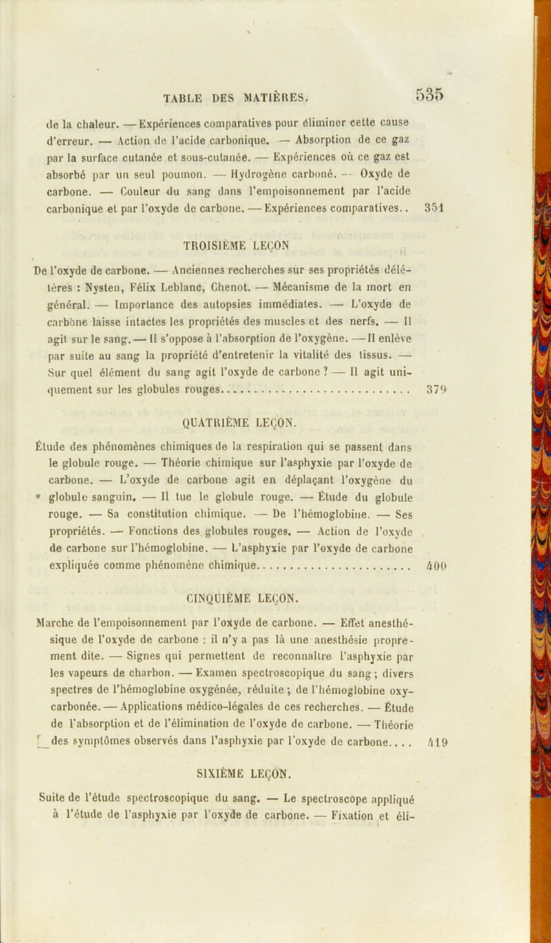 de la chaleur. —Expériences comparatives pour éliminer cette cause d’erreur. — Action de l’acide carbonique. — Absorption de ce gaz par la surface cutanée et sous-cutanée. — Expériences où ce gaz est absorbé par un seul poumon. — Hydrogène carboné. — Oxyde de carbone. — Couleur du sang dans l’empoisonnement par l’acide carbonique et par l’oxyde de carbone. — Expériences comparatives.. 351 TROISIÈME LEÇON De l’oxyde de carbone. — Anciennes recherches sur ses propriétés délé- tères : Nysten, Félix Leblanc, Chenot. — Mécanisme de la mort en général. — Importance des autopsies immédiates. — L’oxyde de carbbne laisse intactes les propriétés des muscles et des nerfs. — Il agit sur le sang.— Il s’oppose à l’absorption de l’oxygène. —Il enlève par suite au sang la propriété d’entretenir la vitalité des tissus. — Sur quel élément du sang agit l’oxyde de carbone ? — Il agit uni- quement sur les globules rouges 379 QUATRIÈME LEÇON. Élude des phénomènes chimiques de la respiration qui se passent dans le globule rouge. —• Théorie chimique sur l’asphyxie par l’oxyde de carbone. — L’oxyde de carbone agit en déplaçant l’oxygène du » globule sanguin. — Il tue le globule rouge. — Étude du globule rouge. — Sa constitution chimique. — De l’hémoglobine. — Ses propriétés. — Fonctions des globules rouges. — Action de l’oxyde de carbone sur l’hémoglobine. — L’asphyxie par l’oxyde de carbone expliquée comme phénomène chimique 400 CINQUIÈME LEÇON. Marche de l’empoisonnement par l’oxyde de carbone. — Effet anesthé- sique de l’oxyde de carbone : il n’y a pas là une anesthésie propre- ment dite. — Signes qui permettent de reconnaître l’asphyxie par les vapeurs de charbon. —Examen spectroscopique du sang; divers spectres de l’hémoglobine oxygénée, réduite ; de l’hémoglobine oxy- carbonée. — Applications médico-légales de ces recherches. — Étude de l’absorption et de l’élimination de l’oxyde de carbone. — Théorie ' des symptômes observés dans l’asphyxie par l’oxyde de carbone.... 419 SIXIÈME LEÇON. Suite de l’étude spectroscopique du sang. — Le spectroscope appliqué à l’étude de l’asphyxie par l’oxyde de carbone. — Fixation et éli-