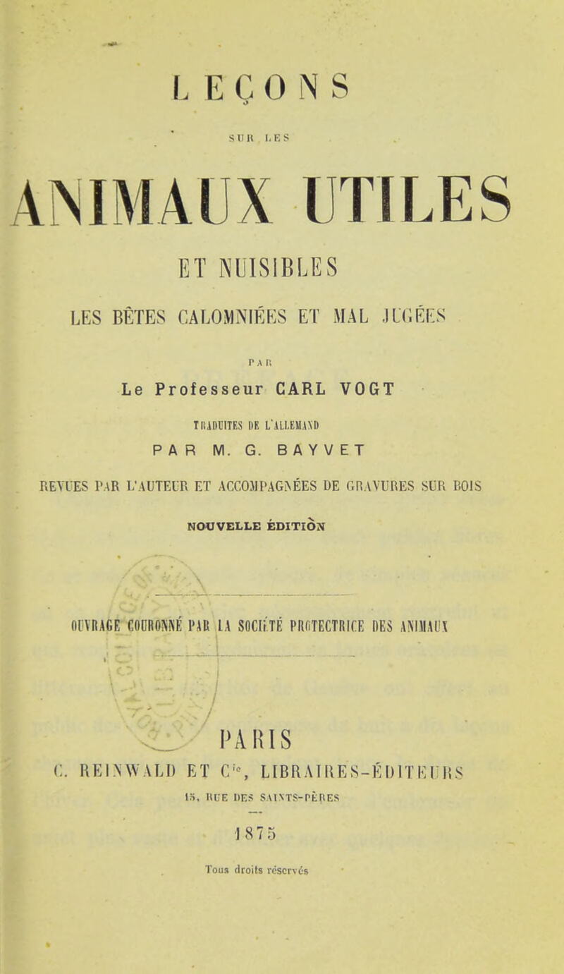 Sllll I.KS ANIMAUX UTILES ET NUISIBLES LES BÊTES CALOMNIÉES ET MAL .ILCÉES Le Professeur CARL VOGT TIIADI'ITES III! L'iLl,EM.l\D PAR M. G. BAYVET REVUES PAR L'AUTEUR ET ACCOJIPAG.^ÉES DE GRAVURES SUR BOIS NOUVELLE ÉDITION mVRAGE mumi par IA SOCItlÉ PIlfiTECTRICE DES AMIIAUX ^ PARIS C. REINWALD ET C'% LIBRAIIIES-ÉDITEUISS IS. nUE DES SAINTS-PÈpES 187 5 Tous droits réservés