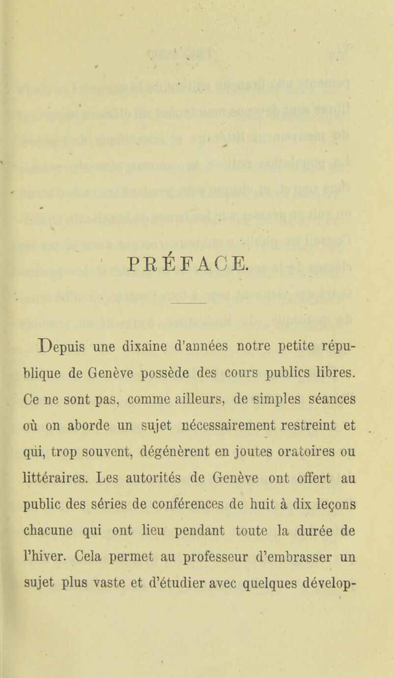 PEÉFACE. Depuis une dixaine d'années notre petite répu- blique de Genève possède des cours publics libres. Ce ne sont pas, comme ailleurs, de simples séances où on aborde un sujet nécessairement restreint et qui, trop souvent, dégénèrent en joutes oratoires ou littéraires. Les autorités de Genève ont offert au public des séries de conférences de huit à dix leçons chacune qui ont lieu pendant toute la durée de l'hiver. Cela permet au professeur d'embrasser un sujet plus vaste et d'étudier avec quelques dévelop-