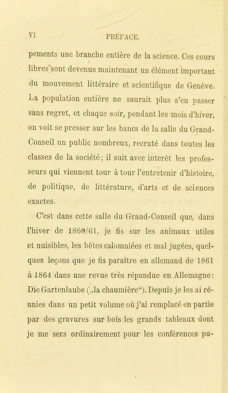 pements une branche entière de la science. Ces cours libres'sont devenus maintenant un élément important du mouvement littéraire et scientifique de Genève. La population entière ne saurait plus s'en passer sans regret, et chaque soir, pendant les mois d'hiver, on voit se presser sur les bancs de la salle du Grand- Conseil un public nombreux, recruté dans toutes les classes de la société ; il suit avec intérêt les profes- seurs qui viennent tour à tour l'entretenir d'histoire, de politique, de littérature, d'arts et de sciences exactes. C'est dans cette salle du Grand-Conseil que, dans l'hiver de 1860/61, je fis sur les animaux utiles et nuisibles, les bêtes calomniées et mal jugées, quel- ques leçons que je fis paraître en allemand de 1861 à 1864 dans une revue très répandue en Allemagne : Die Gartenlaube (,,la chaumière). Depuis je les ai ré- unies dans un petit volume où j'ai remplacé en partie par des gravures sur bois les grands tableaux dont je me sers ordinairement pour les conférences pu-