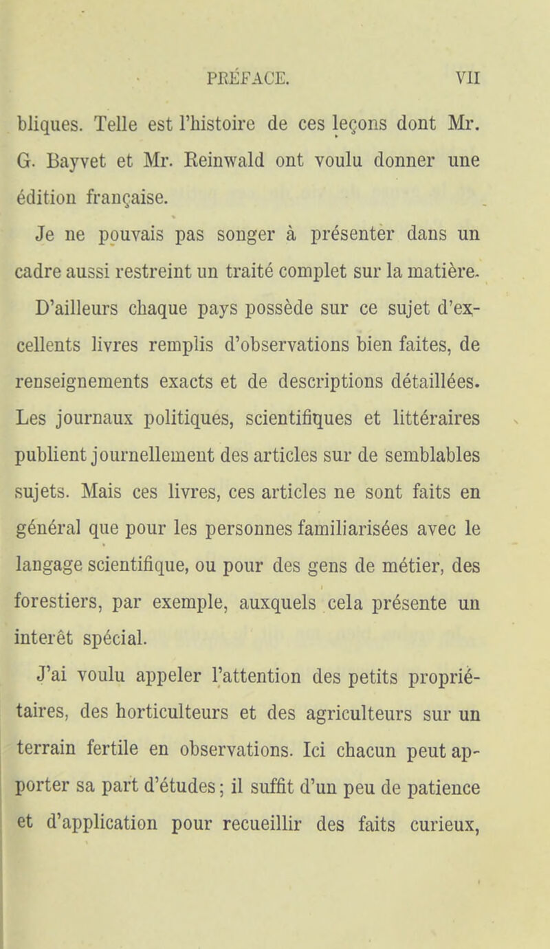 bliqiies. Telle est l'histoire de ces leçons dont Mr. G. Bayvet et Mr. Reinwald ont voulu donner une édition française. Je ne pouvais pas songer à présenter dans un cadre aussi restreint un traité complet sur la matière. D'ailleurs chaque pays possède sur ce sujet d'ex- cellents livres remplis d'observations bien faites, de renseignements exacts et de descriptions détaillées. Les journaux politiques, scientifiques et littéraires publient journellement des articles sur de semblables sujets. Mais ces livres, ces articles ne sont faits en général que pour les personnes familiarisées avec le langage scientifique, ou pour des gens de métier, des forestiers, par exemple, auxquels cela présente un intérêt spécial. J'ai voulu appeler l'attention des petits proprié- taires, des horticulteurs et des agriculteurs sur un terrain fertile en observations. Ici chacun peut ap- porter sa part d'études ; il suffit d'un peu de patience et d'application pour recueillir des faits curieux,