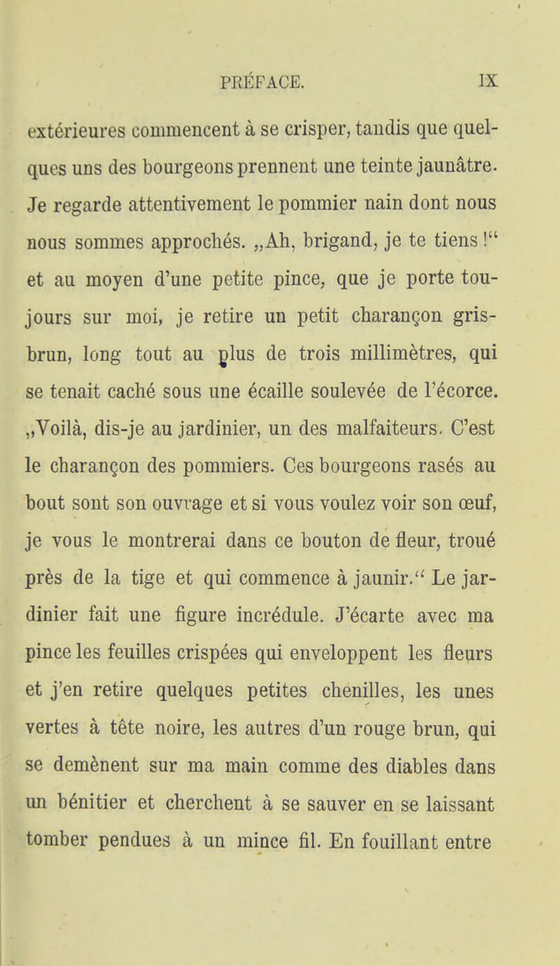 extérieures commencent à se crisper, tandis que quel- ques uns des bourgeons prennent une teinte jaunâtre. Je regarde attentivement le pommier nain dont nous nous sommes approchés. „Ah, brigand, je te tiens ! et au moyen d'une petite pince, que je porte tou- jours sur moi, je retire un petit charançon gris- brun, long tout au glus de trois millimètres, qui se tenait caché sous une écaille soulevée de Fécorce. „Voilà, dis-je au jardinier, un des malfaiteurs. C'est le charançon des pommiers. Ces bourgeons rasés au bout sont son ouvrage et si vous voulez voir son œuf, je vous le montrerai dans ce bouton de fleur, troué près de la tige et qui commence à jaunir.'^ Le jar- dinier fait une figure incrédule. J'écarte avec ma pince les feuilles crispées qui enveloppent les fleurs et j'en retire quelques petites chenilles, les unes vertes à tête noire, les autres d'un rouge brun, qui se démènent sur ma main comme des diables dans un bénitier et cherchent à se sauver en se laissant tomber pendues à un mince fil. En fouillant entre