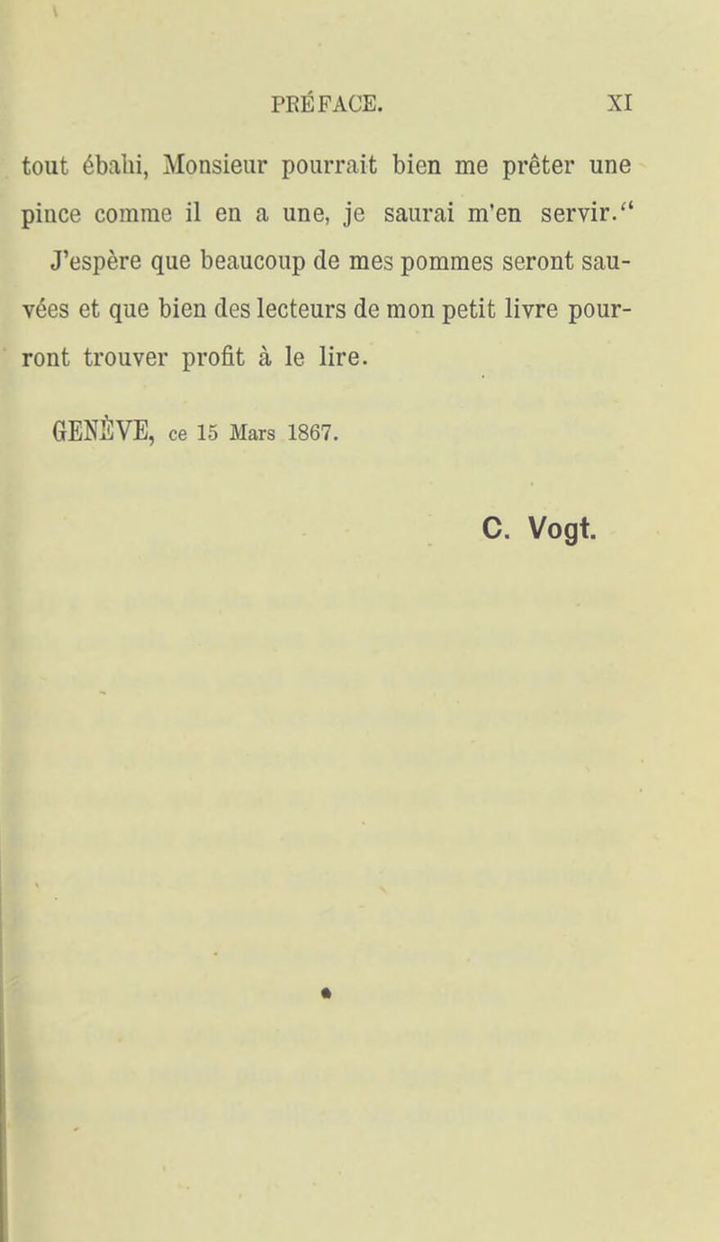tout ébalii, Monsieur pourrait bien me prêter une pince comme il en a une, je saurai m'en servir. J'espère que beaucoup de mes pommes seront sau- vées et que bien des lecteurs de mon petit livre pour- ront trouver profit à le lire. GENÈVE, ce 15 Mars 1867. C. Vogt.